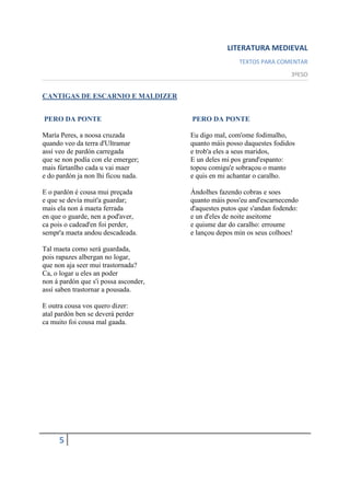 LITERATURA MEDIEVAL
                                                       TEXTOS PARA COMENTAR
                                                                         3ºESO


CANTIGAS DE ESCARNIO E MALDIZER


PERO DA PONTE                          PERO DA PONTE

María Peres, a noosa cruzada           Eu digo mal, com'ome fodimalho,
quando veo da terra d'Ultramar         quanto máis posso daquestes fodidos
assí veo de pardón carregada           e trob'a eles a seus maridos,
que se non podía con ele emerger;      E un deles mi pos grand'espanto:
mais fúrtanlho cada u vai maer         topou comigu'e sobraçou o manto
e do pardón ja non lhi ficou nada.     e quis en mi achantar o caralho.

E o pardón é cousa mui preçada         Ándolhes fazendo cobras e soes
e que se devía muit'a guardar;         quanto máis poss'eu and'escarnecendo
mais ela non á maeta ferrada           d'aquestes putos que s'andan fodendo:
en que o guarde, nen a pod'aver,       e un d'eles de noite aseitome
ca pois o cadead'en foi perder,        e quisme dar do caralho: erroume
sempr'a maeta andou descadeada.        e lançou depos min os seus colhoes!

Tal maeta como será guardada,
pois rapazes albergan no logar,
que non aja seer mui trastornada?
Ca, o logar u eles an poder
non á pardón que s'i possa asconder,
assí saben trastornar a pousada.

E outra cousa vos quero dizer:
atal pardón ben se deverá perder
ca muito foi cousa mal gaada.




     5
 