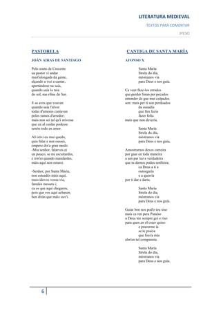 LITERATURA MEDIEVAL
                                               TEXTOS PARA COMENTAR
                                                                  3ºESO



PASTORELA                         CANTIGA DE SANTA MARÍA
JOÁN AIRAS DE SANTIAGO           AFONSO X

Pelo souto de Crecente                    Santa María
ua pastor vi andar                        Strela do día,
muit'alongada da gente,                   móstranos vía
alçando a voz a cantar,                   para Deus e nos guía.
apertándose na saia,
quando saía la raia              Ca veer fáze-los errados
do sol, nas ribas do Sar.        que perder foran per pecados
                                 entender de que mui culpados
E as aves que voavan             son: mais per ti son perdoados
quando saía l'alvor                       da ousadía
todas d'amores cantavan                   que lles fazía
pelos ramos d'arredor:                    fazer folía
mais non sei tal qu'i stivesse   mais que non devería.
que en al cuidar podesse
senón todo en amor.                       Santa María
                                          Strela do día,
Alí stivi eu mui quedo,                   móstranos vía
quis falar e non oussei,                  para Deus e nos guía.
empero dix'a gran medo:
-Mia senhor, falarvos ei         Amostrarnos deves carreira
un pouco, se mi ascuitardes,     por gaar en toda maneira
e irm'ei quando mandardes,       a sen par luz e verdadeira
máis aquí non estarei.           que tu darnos podes senlleira;
                                           ca Deus a ti a
-Senhor, por Santa María,                  outorgaría
non esteades máis aquí,                    e a querría
mais ídevos vossa vía,           por ti dar e daría.
faredes mesura i;
ca os que aquí chegaren,                  Santa María
pois que vos aquí acharen,                Strela do día,
ben dirán que máis ouv'i.                 móstranos vía
                                          para Deus e nos guía.

                                 Guiar ben nos pod'o teu siso
                                 mais ca ren pera Paraíso
                                 u Deus ten sempre goi e riso
                                 para quen en el creer quiso:
                                          e prazerme ía
                                          se te prazía
                                          que foss'a mía
                                 alm'en tal compannía.

                                          Santa María
                                          Strela do día,
                                          móstranos vía
                                          para Deus e nos guía.




       6
 