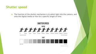 Shutter speed
 The function of the shutter mechanism is to admit light into the camera, and
onto the digital media or film for a specific length of time.
 