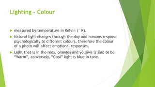 Lighting – Colour
 measured by temperature in Kelvin (° K).
 Natural light changes through the day and humans respond
psychologically to different colours, therefore the colour
of a photo will affect emotional responses.
 Light that is in the reds, oranges and yellows is said to be
“Warm”, conversely, “Cool” light is blue in tone.
 