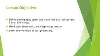 Lesson Objective:
 Define photography terms and the effect each adjustment
has on the image;
 Make basic photo edits and keep image quality;
 Learn the workflow of post processing.
 