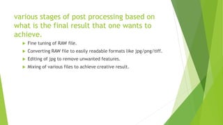 various stages of post processing based on
what is the final result that one wants to
achieve.
 Fine tuning of RAW file.
 Converting RAW file to easily readable formats like jpg/png/tiff.
 Editing of jpg to remove unwanted features.
 Mixing of various files to achieve creative result.
 