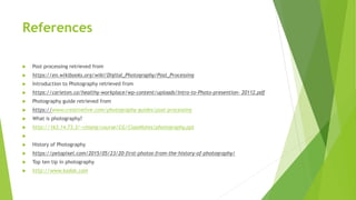 References
 Post processing retrieved from
 https://en.wikibooks.org/wiki/Digital_Photography/Post_Processing
 Introduction to Photography retrieved from
 https://carleton.ca/healthy-workplace/wp-content/uploads/Intro-to-Photo-presention- 20112.pdf
 Photography guide retrieved from
 https://www.creativelive.com/photography-guides/post-processing
 What is photography?
 http://163.14.73.3/~chiang/course/CG/ClassNotes/photography.ppt

 History of Photography
 https://petapixel.com/2015/05/23/20-first-photos-from-the-history-of-photography/
 Top ten tip in photography
 http://www.kodak.com
 