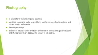 Photography
 is an art form like drawing and painting
 use their camera to make us see life in a different way, feel emotions, and
record stories and events
 Painting with Light”
 a science, because there are basic principles of physics that govern success
and Photography is art because its beauty is subjective.
 