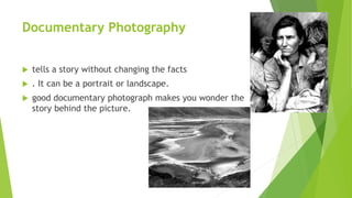 Documentary Photography
 tells a story without changing the facts
 . It can be a portrait or landscape.
 good documentary photograph makes you wonder the
story behind the picture.
 