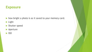 Exposure
 how bright a photo is as it saved to your memory card.
 Light
 Shutter speed
 Aperture
 ISO
 