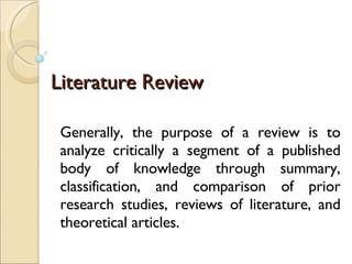 Literature Review Generally, the purpose of a review is to analyze critically a segment of a published body of knowledge through summary, classification, and comparison of prior research studies, reviews of literature, and theoretical articles. 