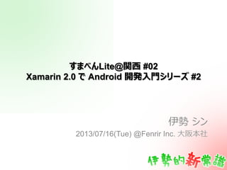 すまべんLite@関⻄西 #02
Xamarin 2.0 で Android 開発⼊入⾨門シリーズ #2
伊勢  シン
2013/07/16(Tue) @Fenrir Inc. ⼤大阪本社
 