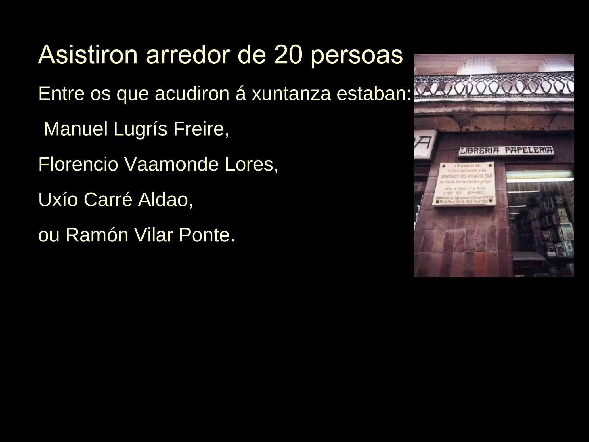 Asistiron arredor de 20 persoas
Entre os que acudiron á xuntanza estaban:
Manuel Lugrís Freire,
Florencio Vaamonde Lores,
Uxío Carré Aldao,
ou Ramón Vilar Ponte.

 
