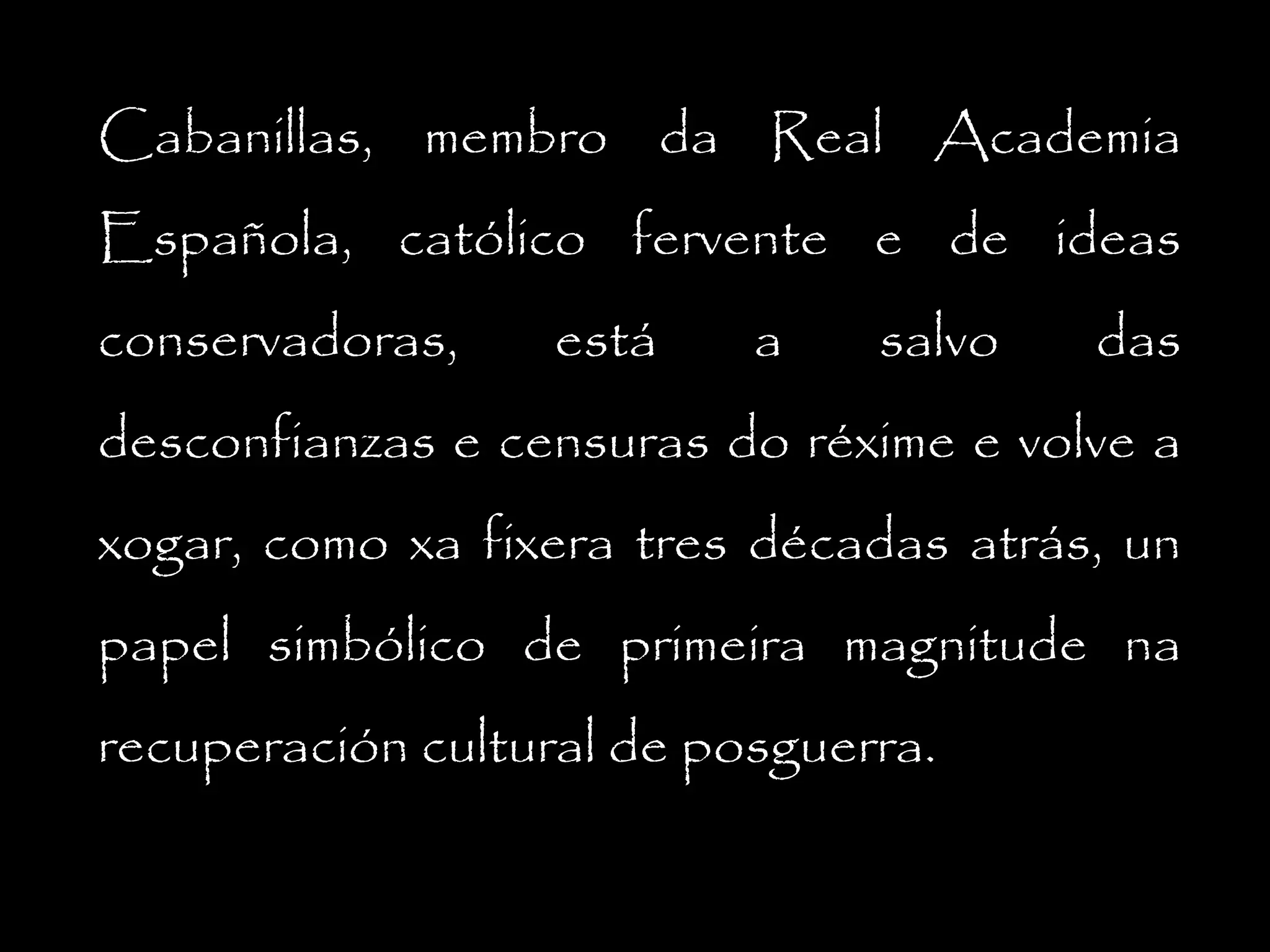 Cabanillas, membro da Real Academia
Española, católico fervente e de ideas
conservadoras,

está

a

salvo

das

desconfianzas e censuras do réxime e volve a
xogar, como xa fixera tres décadas atrás, un
papel simbólico de primeira magnitude na
recuperación cultural de posguerra.

 