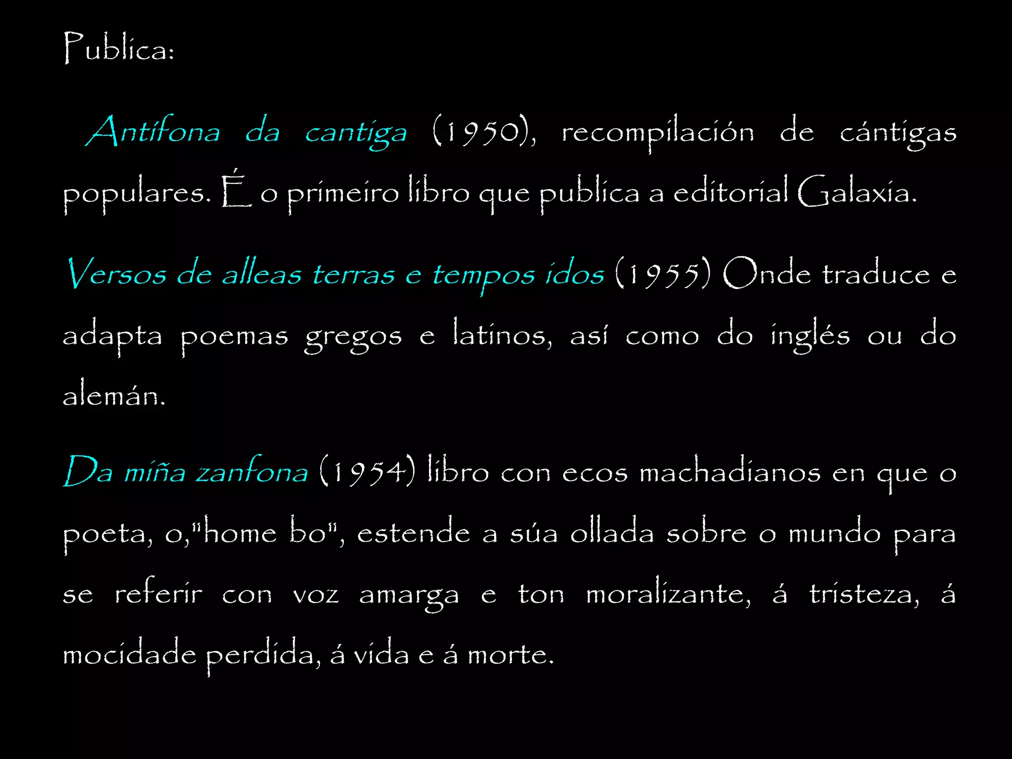 Publica:

Antífona da cantiga (1950), recompilación de cántigas
populares. É o primeiro libro que publica a editorial Galaxia.

Versos de alleas terras e tempos idos (1955) Onde traduce e
adapta poemas gregos e latinos, así como do inglés ou do
alemán.

Da miña zanfona (1954) libro con ecos machadianos en que o
poeta, o,"home bo", estende a súa ollada sobre o mundo para
se referir con voz amarga e ton moralizante, á tristeza, á
mocidade perdida, á vida e á morte.

 
