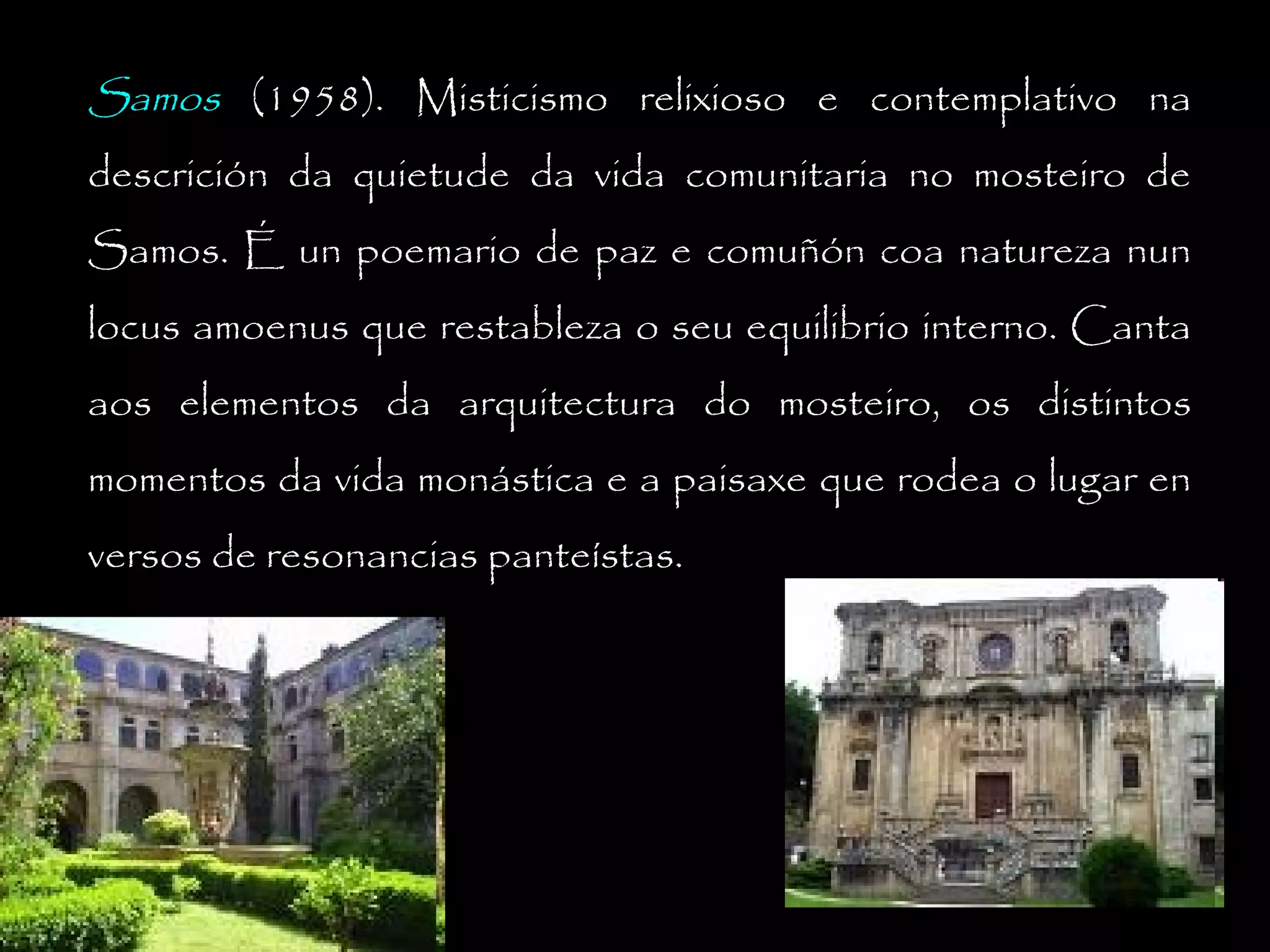 Samos (1958). Misticismo relixioso e contemplativo na
descrición da quietude da vida comunitaria no mosteiro de
Samos. É un poemario de paz e comuñón coa natureza nun
locus amoenus que restableza o seu equilibrio interno. Canta
aos elementos da arquitectura do mosteiro, os distintos
momentos da vida monástica e a paisaxe que rodea o lugar en
versos de resonancias panteístas.

 