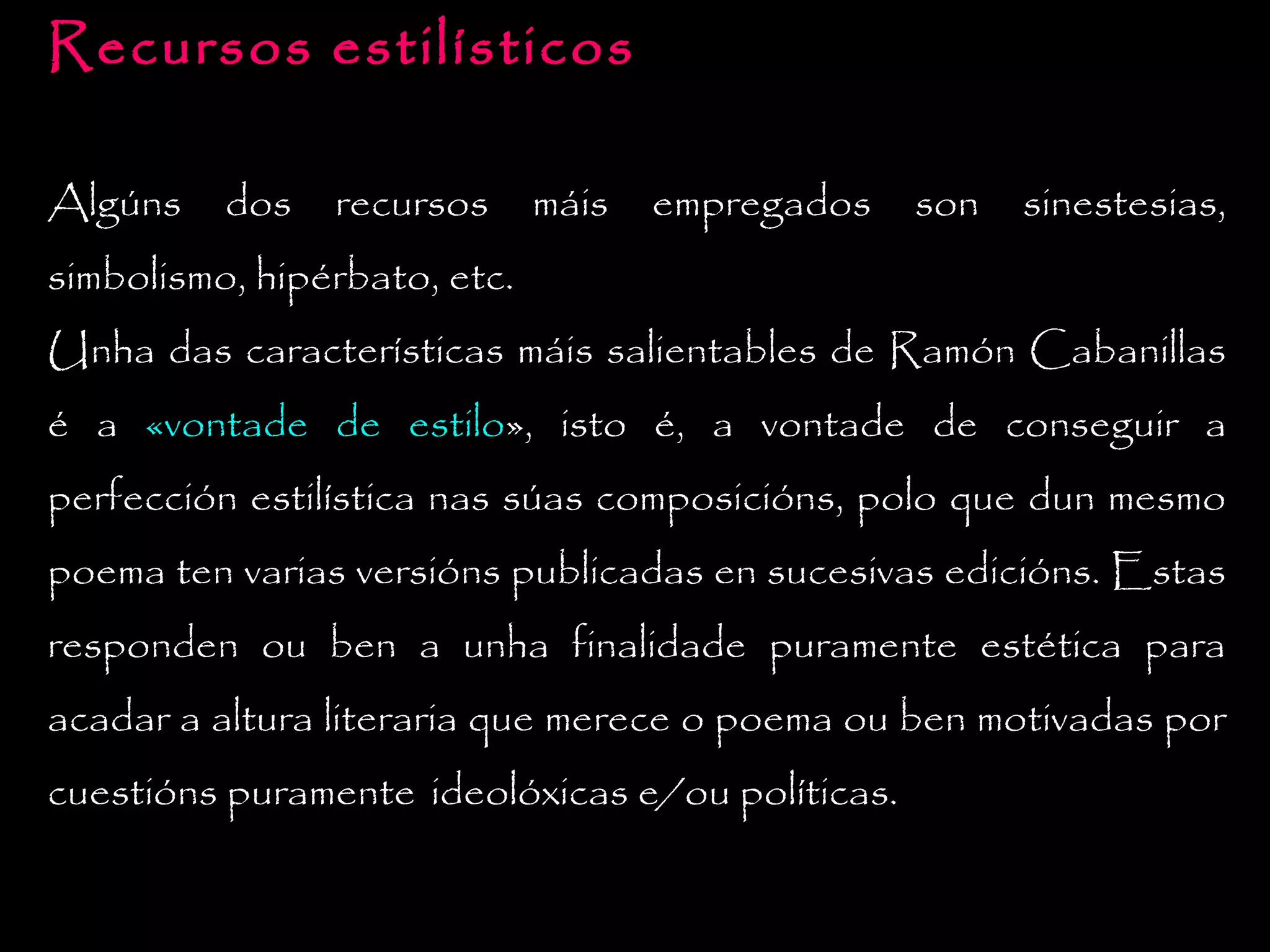 Recursos estilísticos
Algúns

dos

recursos

máis

empregados

son

sinestesias,

simbolismo, hipérbato, etc.
Unha das características máis salientables de Ramón Cabanillas
é a «vontade de estilo», isto é, a vontade de conseguir a
perfección estilística nas súas composicións, polo que dun mesmo
poema ten varias versións publicadas en sucesivas edicións. Estas
responden ou ben a unha finalidade puramente estética para
acadar a altura literaria que merece o poema ou ben motivadas por
cuestións puramente ideolóxicas e/ou políticas.

 