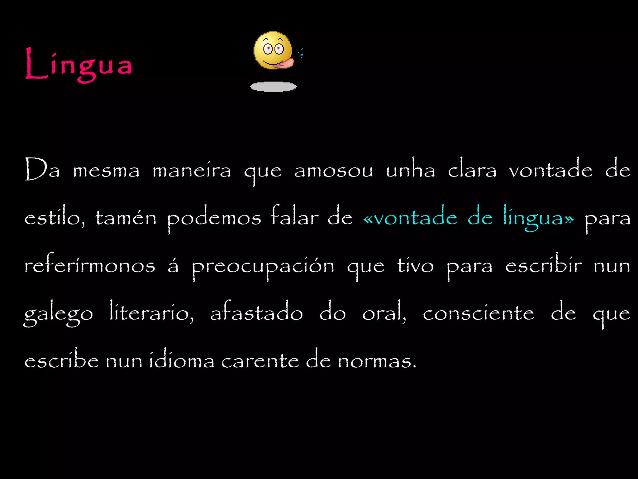 Lingua
Da mesma maneira que amosou unha clara vontade de
estilo, tamén podemos falar de «vontade de lingua» para
referírmonos á preocupación que tivo para escribir nun
galego literario, afastado do oral, consciente de que
escribe nun idioma carente de normas.

 