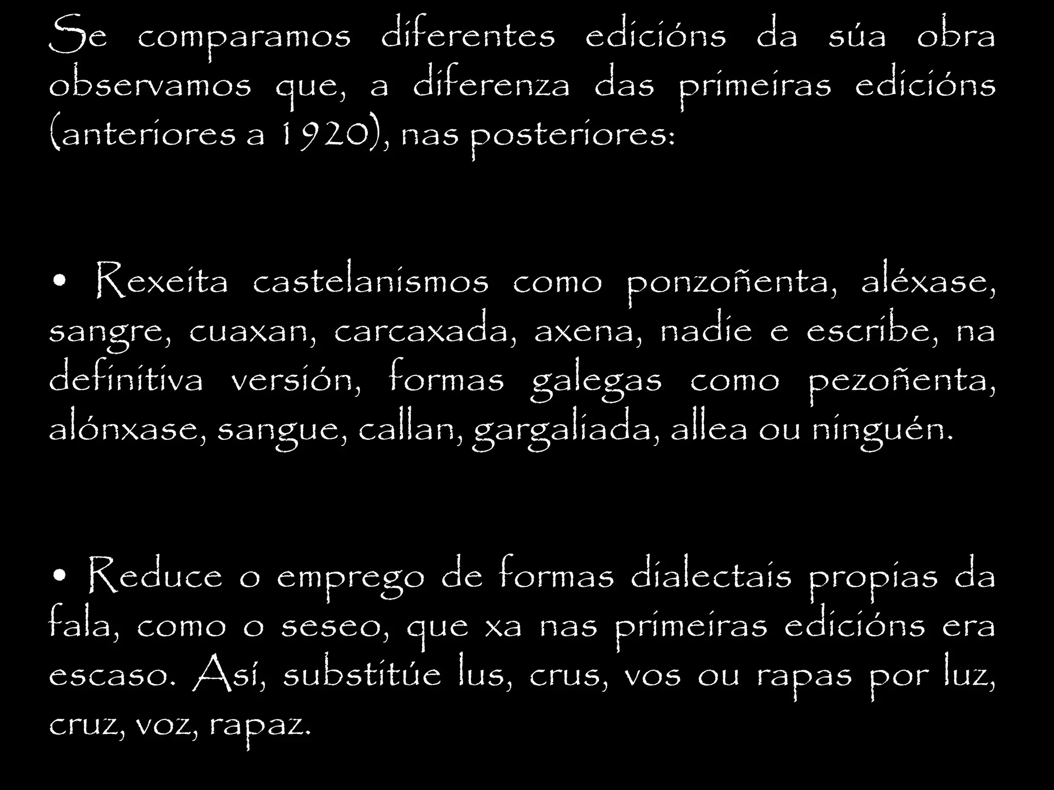 Se comparamos diferentes edicións da súa obra
observamos que, a diferenza das primeiras edicións
(anteriores a 1920), nas posteriores:
• Rexeita castelanismos como ponzoñenta, aléxase,
sangre, cuaxan, carcaxada, axena, nadie e escribe, na
definitiva versión, formas galegas como pezoñenta,
alónxase, sangue, callan, gargaliada, allea ou ninguén.
• Reduce o emprego de formas dialectais propias da
fala, como o seseo, que xa nas primeiras edicións era
escaso. Así, substitúe lus, crus, vos ou rapas por luz,
cruz, voz, rapaz.

 