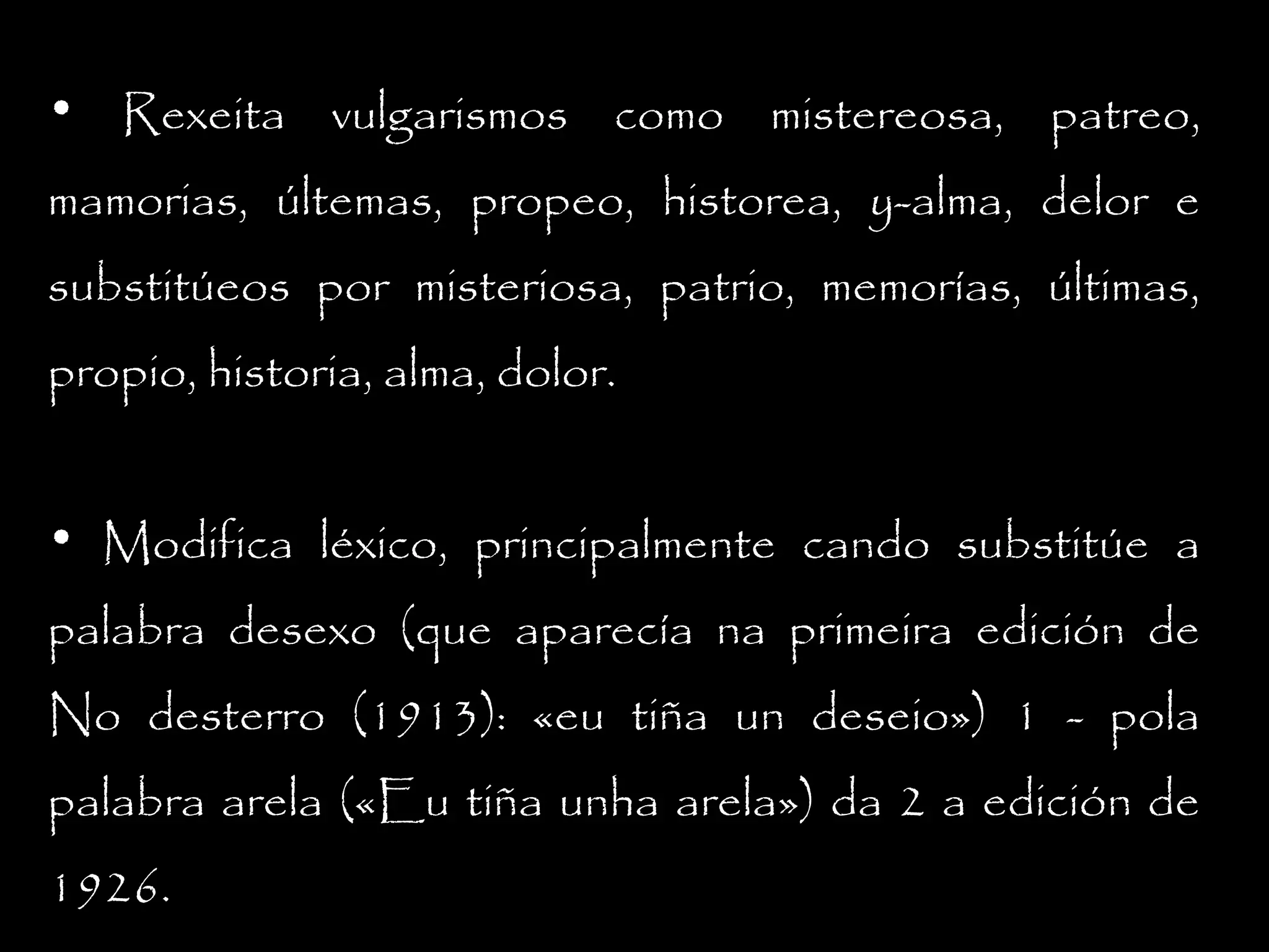 • Rexeita vulgarismos como mistereosa, patreo,
mamorias, últemas, propeo, historea, y-alma, delor e
substitúeos por misteriosa, patrio, memorías, últimas,
propio, historia, alma, dolor.
• Modifica léxico, principalmente cando substitúe a
palabra desexo (que aparecía na primeira edición de
No desterro (1913): «eu tiña un deseio») 1 - pola
palabra arela («Eu tiña unha arela») da 2 a edición de
1926.

 