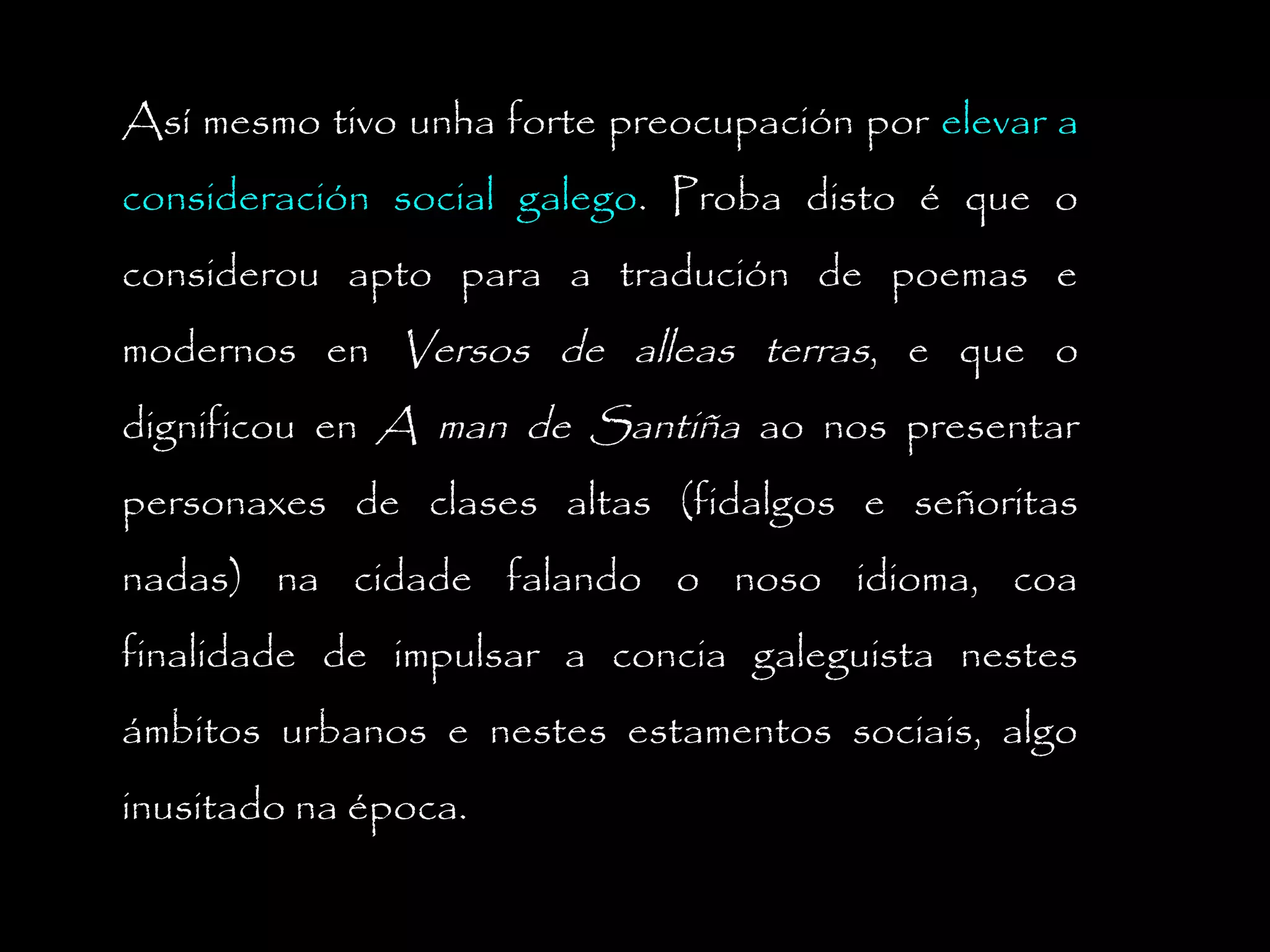 Así mesmo tivo unha forte preocupación por elevar a
consideración social galego. Proba disto é que o
considerou apto para a tradución de poemas e
modernos en Versos de alleas terras, e que o
dignificou en A man de Santiña ao nos presentar
personaxes de clases altas (fidalgos e señoritas
nadas) na cidade falando o noso idioma, coa
finalidade de impulsar a concia galeguista nestes
ámbitos urbanos e nestes estamentos sociais, algo
inusitado na época.

 