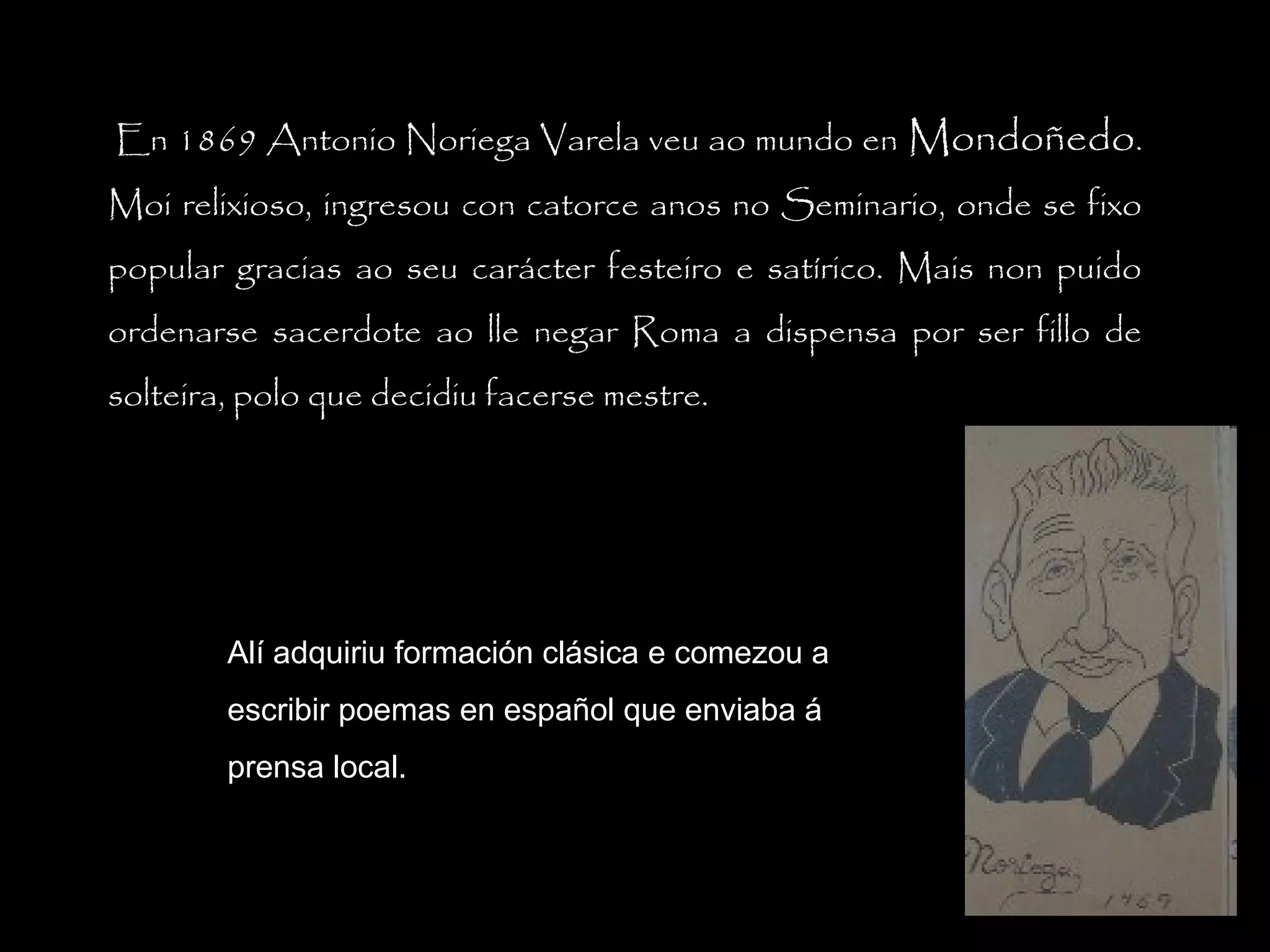  En 1869 Antonio Noriega Varela veu ao mundo en Mondoñedo.
Moi relixioso, ingresou con catorce anos no Seminario, onde se fixo
popular gracias ao seu carácter festeiro e satírico. Mais non puido
ordenarse sacerdote ao lle negar Roma a dispensa por ser fillo de
solteira, polo que decidiu facerse mestre.

Alí adquiriu formación clásica e comezou a
escribir poemas en español que enviaba á
prensa local.

 