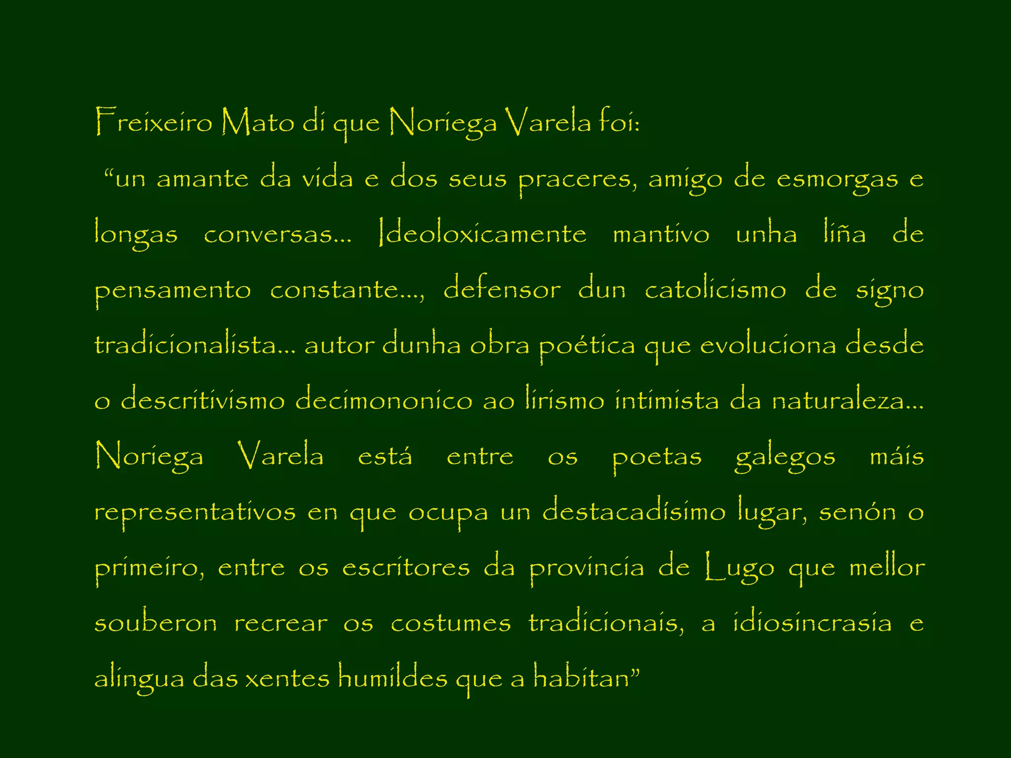Freixeiro Mato di que Noriega Varela foi:
“un amante da vida e dos seus praceres, amigo de esmorgas e
longas conversas... Ideoloxicamente mantivo unha liña de
pensamento constante..., defensor dun catolicismo de signo
tradicionalista... autor dunha obra poética que evoluciona desde
o descritivismo decimononico ao lirismo intimista da naturaleza...
Noriega

Varela

está

entre

os

poetas

galegos

máis

representativos en que ocupa un destacadísimo lugar, senón o
primeiro, entre os escritores da provincia de Lugo que mellor
souberon recrear os costumes tradicionais, a idiosincrasia e
alingua das xentes humildes que a habitan”

 
