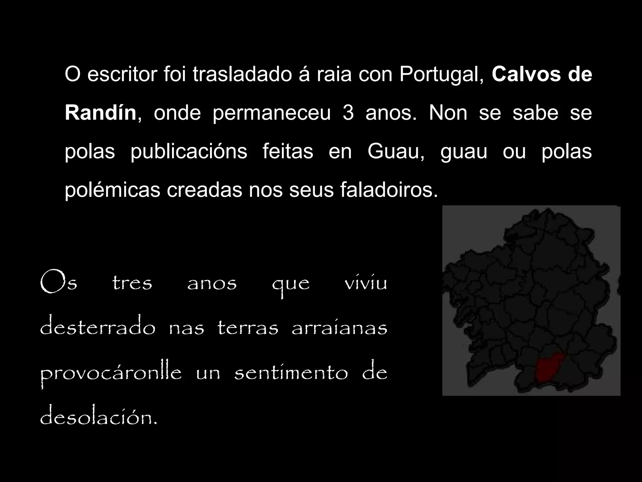 O escritor foi trasladado á raia con Portugal, Calvos de
Randín, onde permaneceu 3 anos. Non se sabe se
Randín
polas publicacións feitas en Guau, guau ou polas
polémicas creadas nos seus faladoiros.

Os

tres

anos

que

viviu

desterrado nas terras arraianas
provocáronlle un sentimento de
desolación.

 