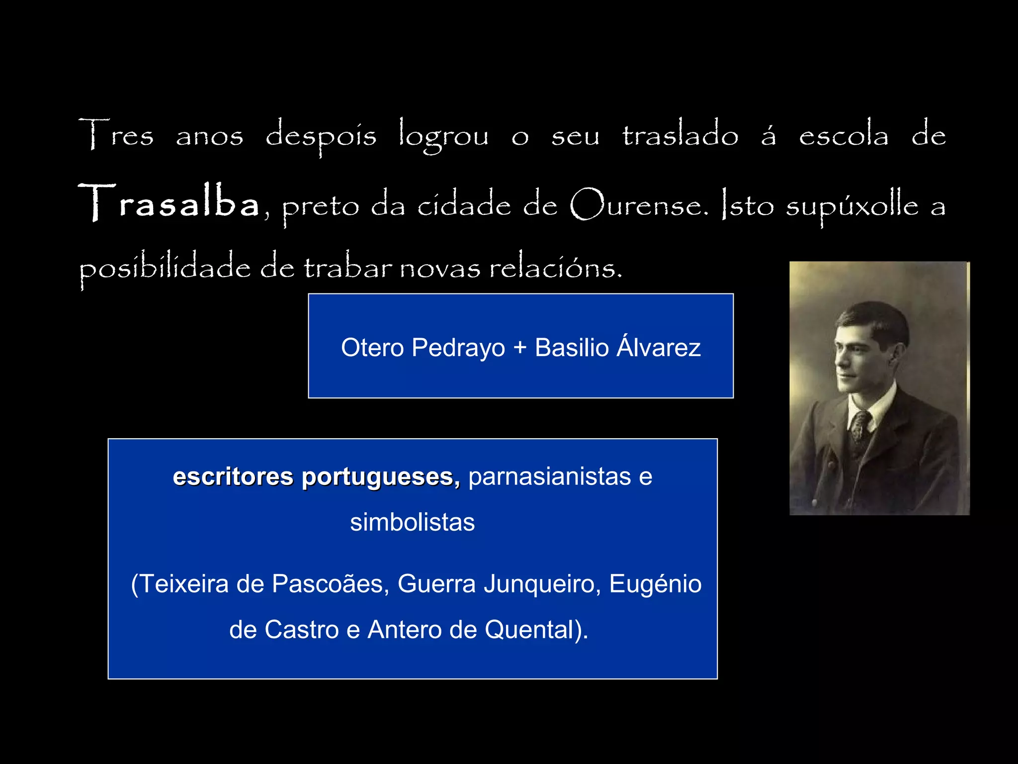 Tres anos despois logrou o seu traslado á escola de

Trasalba , preto da cidade de Ourense. Isto supúxolle a
posibilidade de trabar novas relacións.
Otero Pedrayo + Basilio Álvarez

escritores portugueses, parnasianistas e
simbolistas
(Teixeira de Pascoães, Guerra Junqueiro, Eugénio
de Castro e Antero de Quental).

 