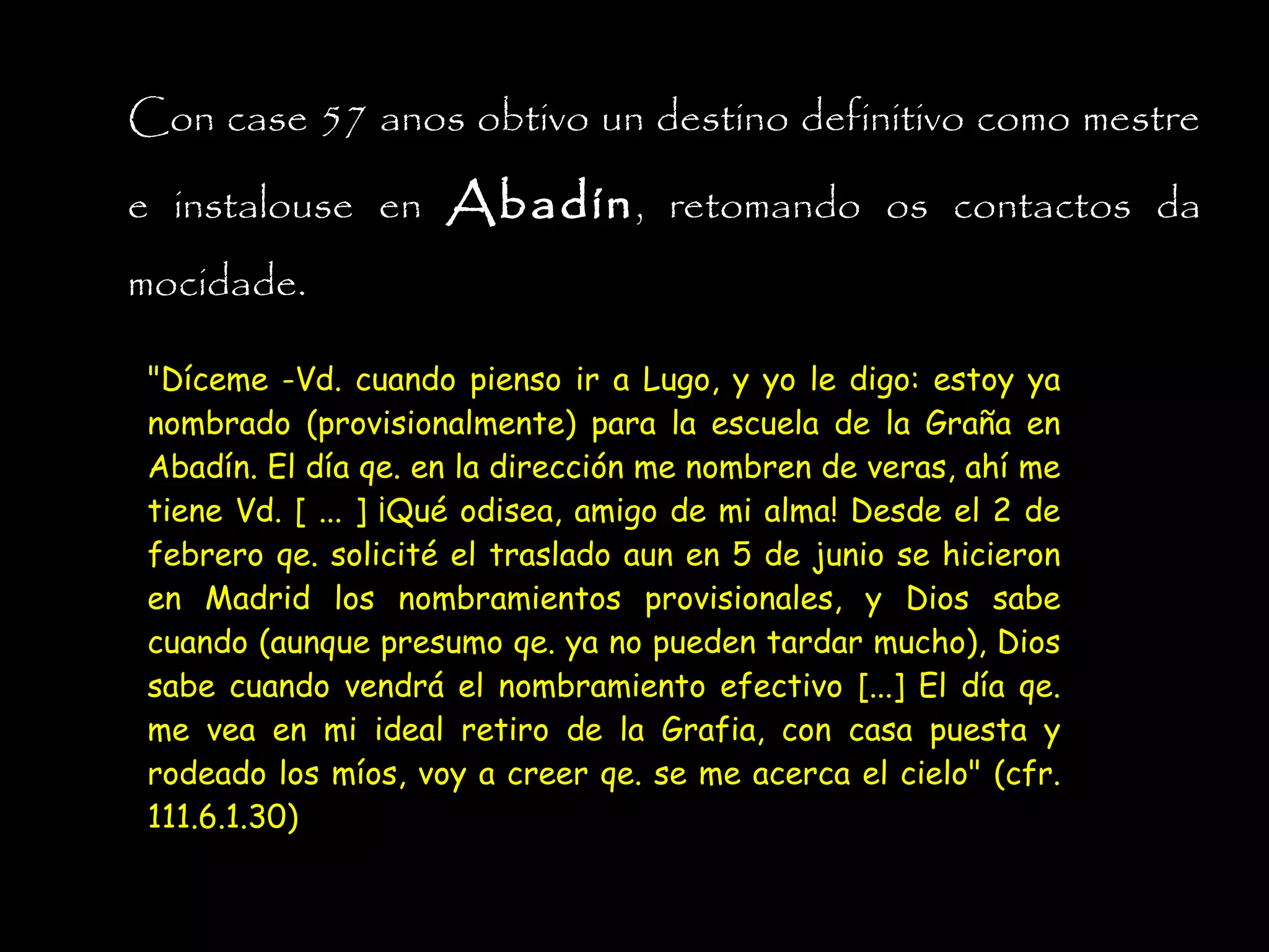 Con case 57 anos obtivo un destino definitivo como mestre
e instalouse en Abadín , retomando os contactos da
mocidade.
"Díceme -Vd. cuando pienso ir a Lugo, y yo le digo: estoy ya
nombrado (provisionalmente) para la escuela de la Graña en
Abadín. El día qe. en la dirección me nombren de veras, ahí me
tiene Vd. [ ... ] ¡Qué odisea, amigo de mi alma! Desde el 2 de
febrero qe. solicité el traslado aun en 5 de junio se hicieron
en Madrid los nombramientos provisionales, y Dios sabe
cuando (aunque presumo qe. ya no pueden tardar mucho), Dios
sabe cuando vendrá el nombramiento efectivo [...] El día qe.
me vea en mi ideal retiro de la Grafia, con casa puesta y
rodeado los míos, voy a creer qe. se me acerca el cielo" (cfr.
111.6.1.30)

 