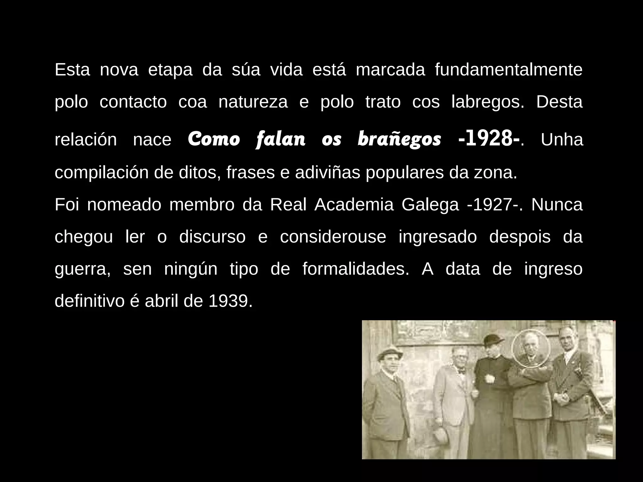 Esta nova etapa da súa vida está marcada fundamentalmente
polo contacto coa natureza e polo trato cos labregos. Desta
relación nace

Como falan os brañegos -1928-. Unha

compilación de ditos, frases e adiviñas populares da zona.
Foi nomeado membro da Real Academia Galega -1927-. Nunca
chegou ler o discurso e considerouse ingresado despois da
guerra, sen ningún tipo de formalidades. A data de ingreso
definitivo é abril de 1939.

 