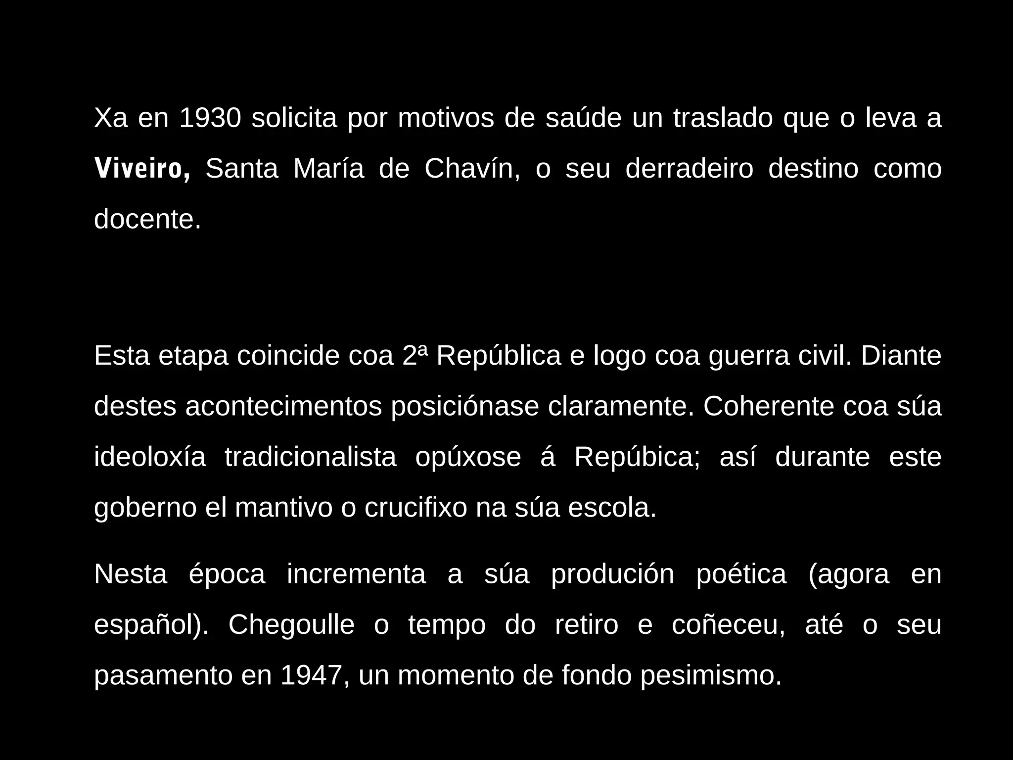 Xa en 1930 solicita por motivos de saúde un traslado que o leva a
Viveiro, Santa María de Chavín, o seu derradeiro destino como
docente.

Esta etapa coincide coa 2ª República e logo coa guerra civil. Diante
destes acontecimentos posiciónase claramente. Coherente coa súa
ideoloxía tradicionalista opúxose á Repúbica; así durante este
goberno el mantivo o crucifixo na súa escola.
Nesta época incrementa a súa produción poética (agora en
español). Chegoulle o tempo do retiro e coñeceu, até o seu
pasamento en 1947, un momento de fondo pesimismo.

 