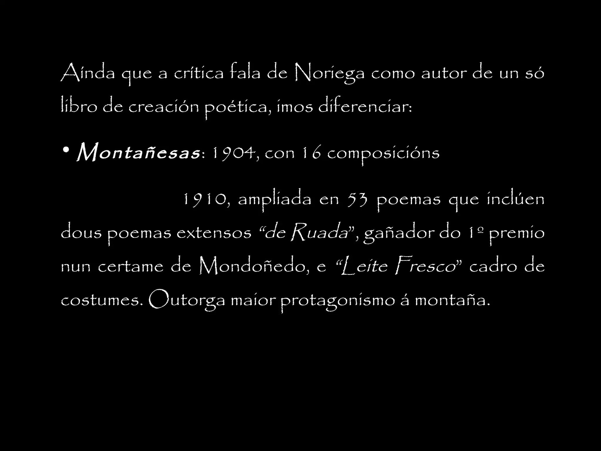 Aínda que a crítica fala de Noriega como autor de un só
libro de creación poética, imos diferenciar:
• Montañesas : 1904, con 16 composicións
1910, ampliada en 53 poemas que inclúen
dous poemas extensos “de Ruada”, gañador do 1º premio
nun certame de Mondoñedo, e “Leite Fresco” cadro de
costumes. Outorga maior protagonismo á montaña.

 