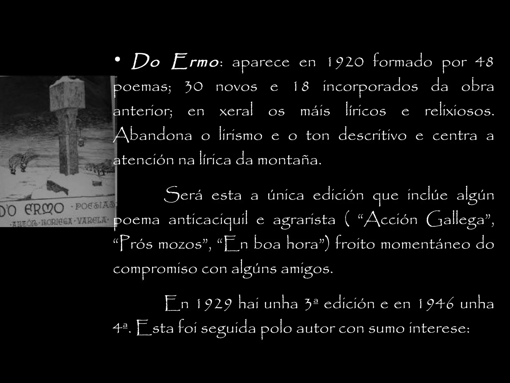 • Do Ermo : aparece en 1920 formado por 48
poemas; 30 novos e 18 incorporados da obra
anterior; en xeral os máis líricos e relixiosos.
Abandona o lirismo e o ton descritivo e centra a
atención na lírica da montaña.
Será esta a única edición que inclúe algún
poema anticaciquil e agrarista ( “Acción Gallega”,
“Prós mozos”, “En boa hora”) froito momentáneo do
compromiso con algúns amigos.
En 1929 hai unha 3ª edición e en 1946 unha
4ª. Esta foi seguida polo autor con sumo interese:

 