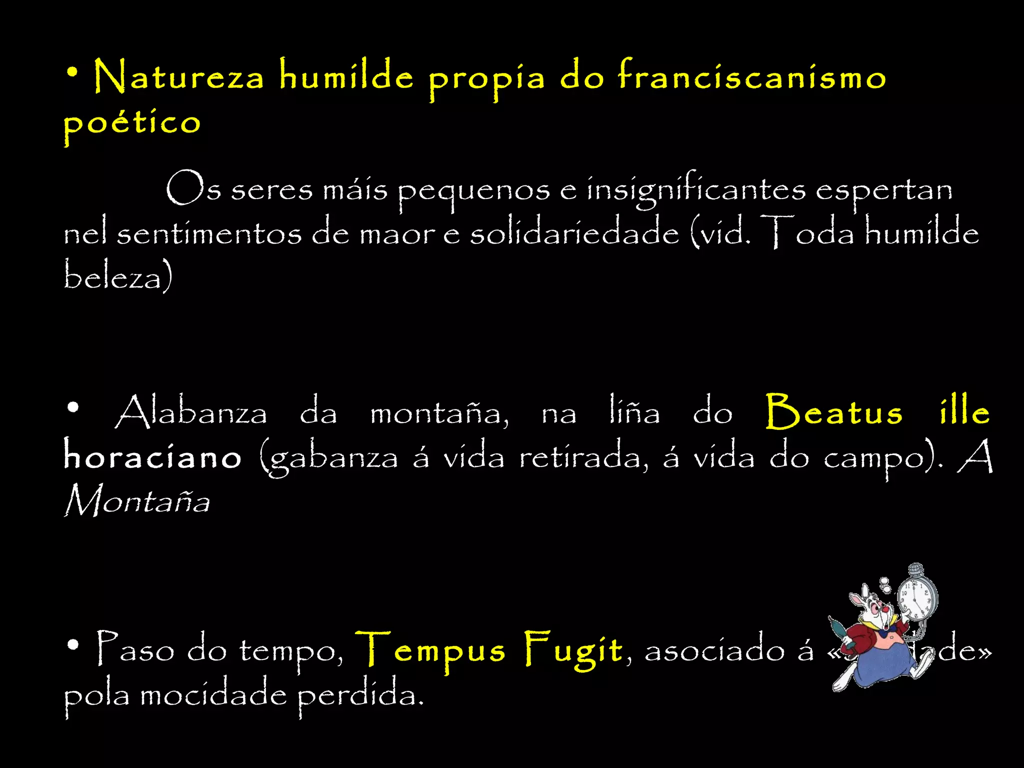 • Natureza humilde propia do franciscanismo

poético

Os seres máis pequenos e insignificantes espertan
nel sentimentos de maor e solidariedade (vid. Toda humilde
beleza)
• Alabanza da montaña, na liña do Beatus ille
horaciano (gabanza á vida retirada, á vida do campo). A
Montaña
• Paso do tempo, Tempus Fugit, asociado á «saudade»
pola mocidade perdida.

 