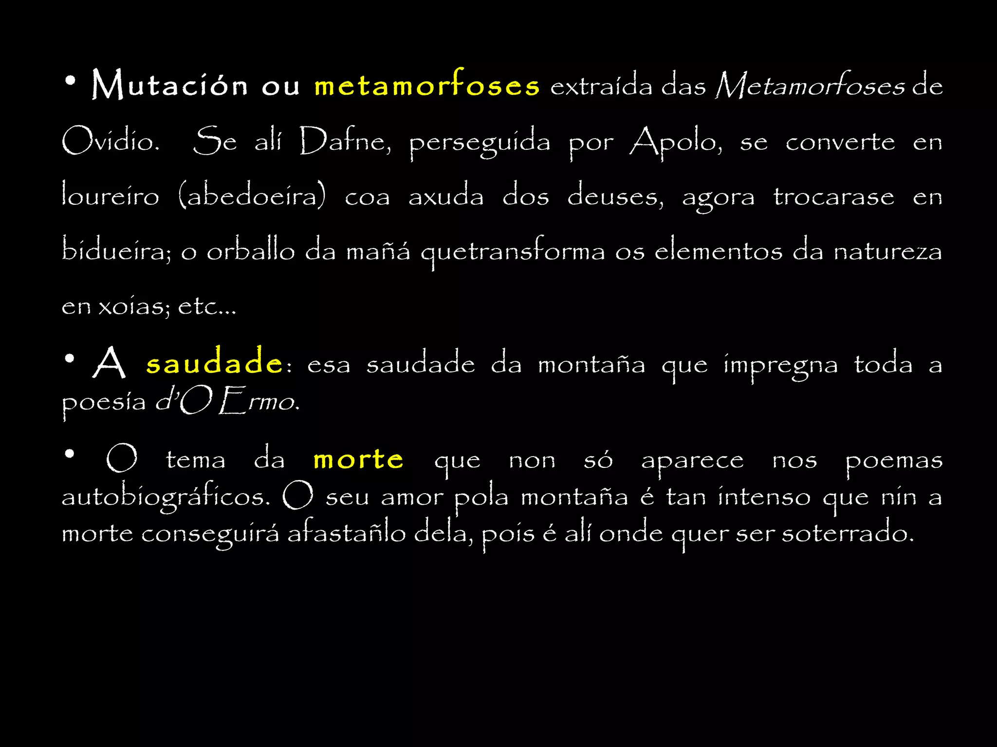 • Mutación ou metamorfoses extraída das Metamorfoses de
Ovidio.

Se alí Dafne, perseguida por Apolo, se converte en

loureiro (abedoeira) coa axuda dos deuses, agora trocarase en
bidueira; o orballo da mañá quetransforma os elementos da natureza
en xoias; etc...
• A saudade : esa saudade da montaña que impregna toda a
poesía d’O Ermo.
• O tema da morte que non só aparece nos poemas
autobiográficos. O seu amor pola montaña é tan intenso que nin a
morte conseguirá afastañlo dela, pois é alí onde quer ser soterrado.

 