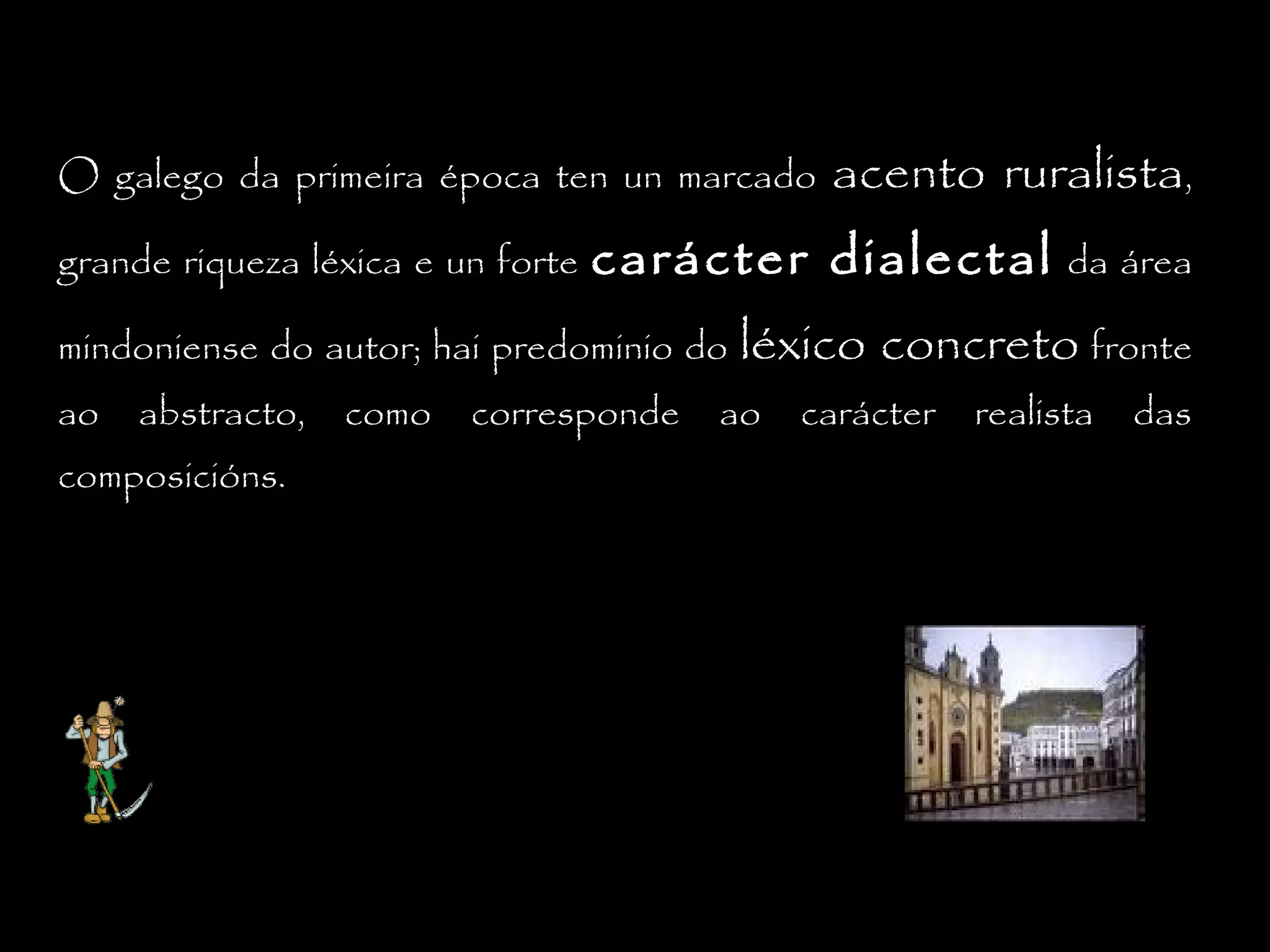 O galego da primeira época ten un marcado
grande riqueza léxica e un forte

carácter dialectal

mindoniense do autor; hai predominio do
ao

abstracto,

composicións.

como

acento ruralista,

corresponde

da área

léxico concreto fronte

ao

carácter

realista

das

 