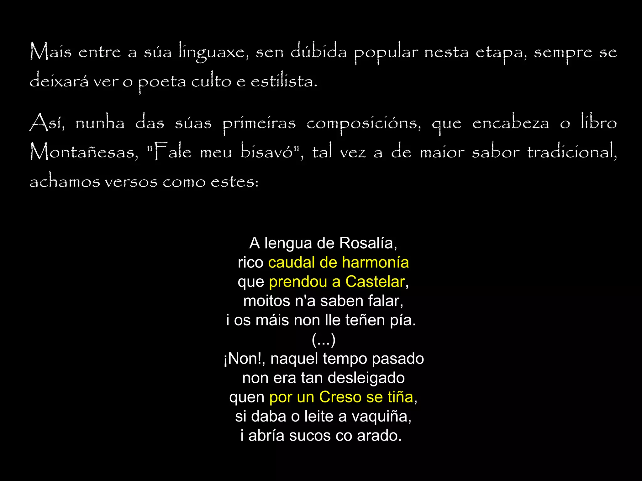 Mais entre a súa linguaxe, sen dúbida popular nesta etapa, sempre se
deixará ver o poeta culto e estilista.
Así, nunha das súas primeiras composicións, que encabeza o libro
Montañesas, "Fale meu bisavó", tal vez a de maior sabor tradicional,
achamos versos como estes:
A lengua de Rosalía,
rico caudal de harmonía
que prendou a Castelar,
moitos n'a saben falar,
i os máis non lle teñen pía.
(...)
¡Non!, naquel tempo pasado
non era tan desleigado
quen por un Creso se tiña,
si daba o leite a vaquiña,
i abría sucos co arado.

 