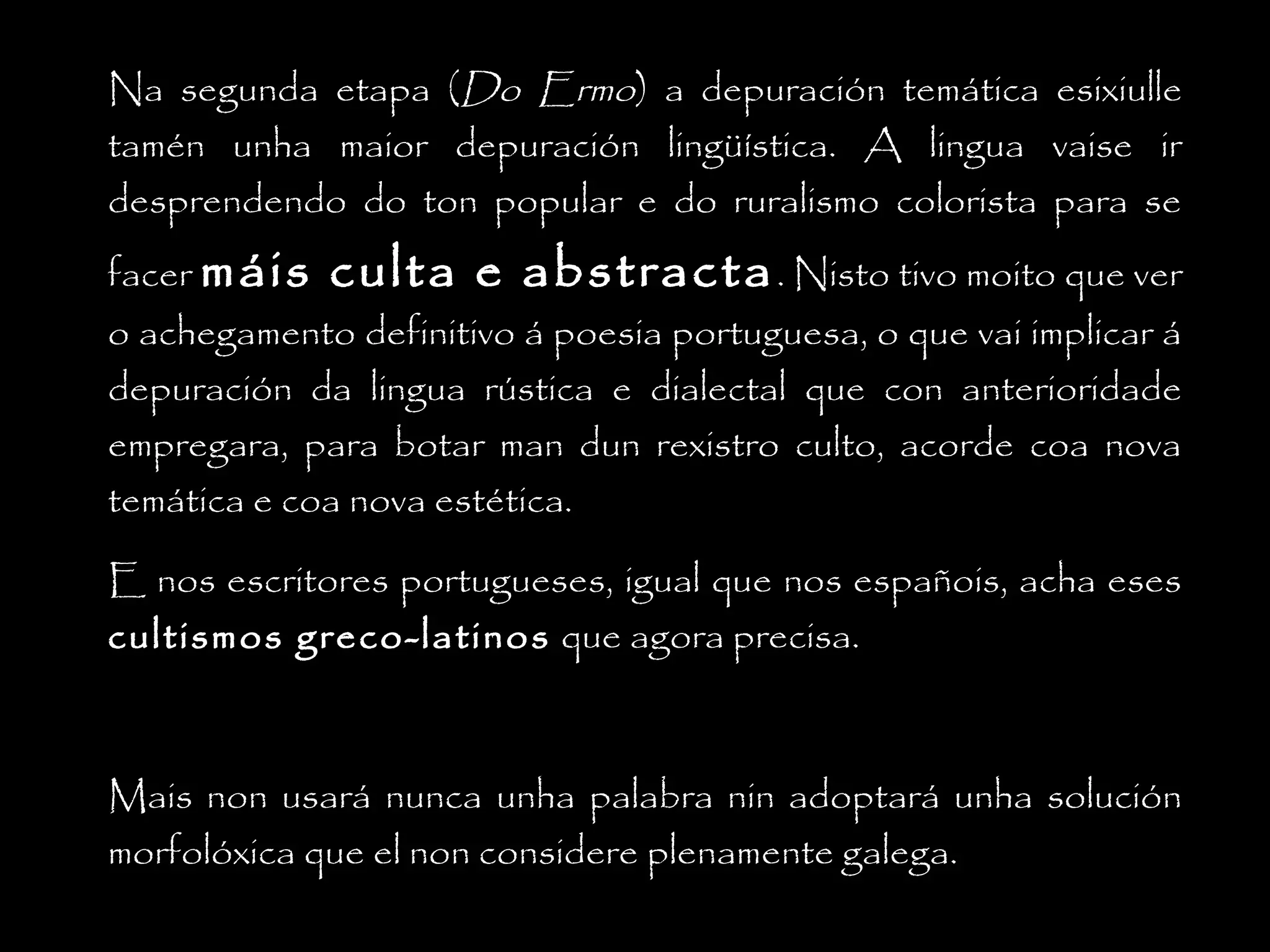 Na segunda etapa (Do Ermo) a depuración temática esixiulle
tamén unha maior depuración lingüística. A lingua vaise ir
desprendendo do ton popular e do ruralismo colorista para se
facer máis

culta e abstracta . Nisto tivo moito que ver

o achegamento definitivo á poesia portuguesa, o que vai implicar á
depuración da lingua rústica e dialectal que con anterioridade
empregara, para botar man dun rexistro culto, acorde coa nova
temática e coa nova estética.
E nos escritores portugueses, igual que nos españois, acha eses
cultismos greco-latinos que agora precisa.

Mais non usará nunca unha palabra nin adoptará unha solución
morfolóxica que el non considere plenamente galega.

 