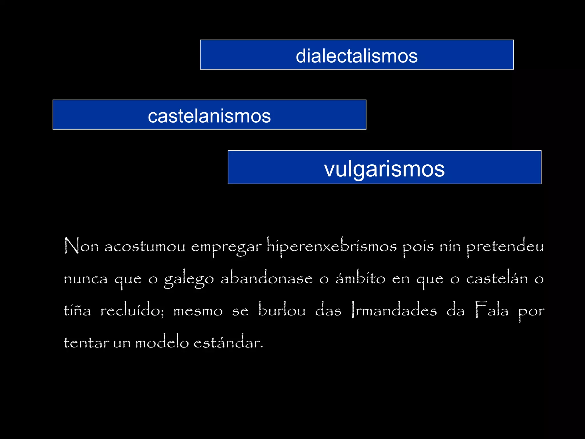 dialectalismos
castelanismos

vulgarismos
Non acostumou empregar hiperenxebrismos pois nin pretendeu
nunca que o galego abandonase o ámbito en que o castelán o
tiña recluído; mesmo se burlou das Irmandades da Fala por
tentar un modelo estándar.

 
