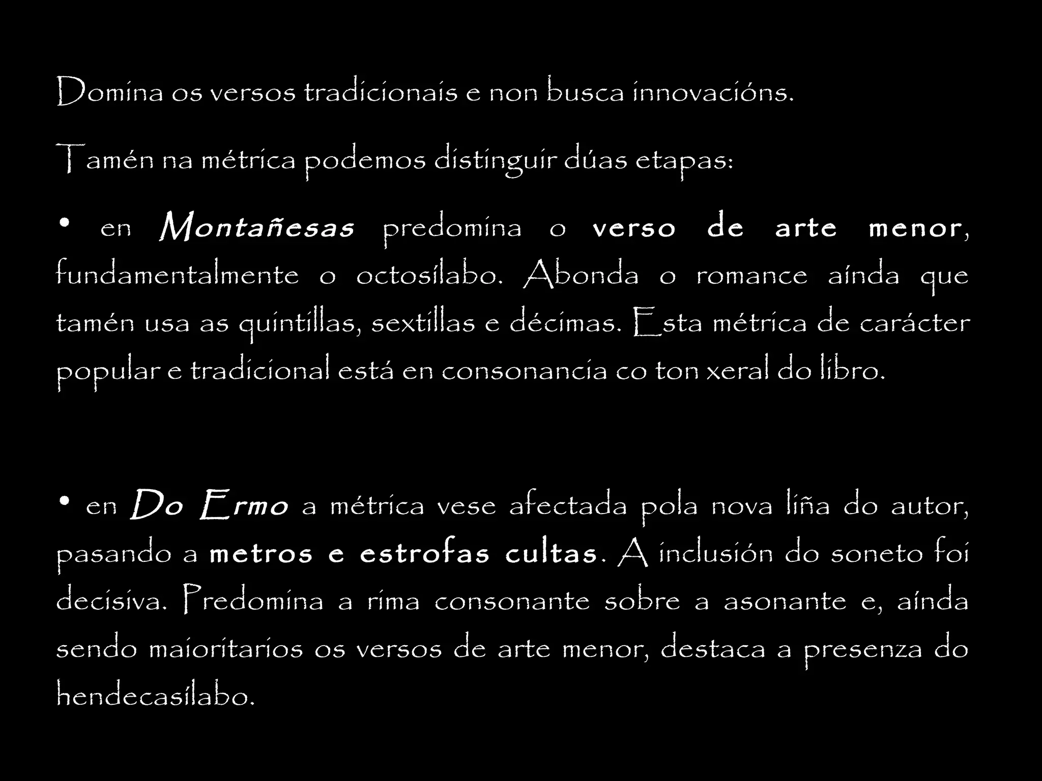 Domina os versos tradicionais e non busca innovacións.
Tamén na métrica podemos distinguir dúas etapas:
• en Montañesas predomina o verso de arte menor ,
fundamentalmente o octosílabo. Abonda o romance aínda que
tamén usa as quintillas, sextillas e décimas. Esta métrica de carácter
popular e tradicional está en consonancia co ton xeral do libro.

• en Do Ermo a métrica vese afectada pola nova liña do autor,
pasando a metros e estrofas cultas . A inclusión do soneto foi
decisiva. Predomina a rima consonante sobre a asonante e, aínda
sendo maioritarios os versos de arte menor, destaca a presenza do
hendecasílabo.

 