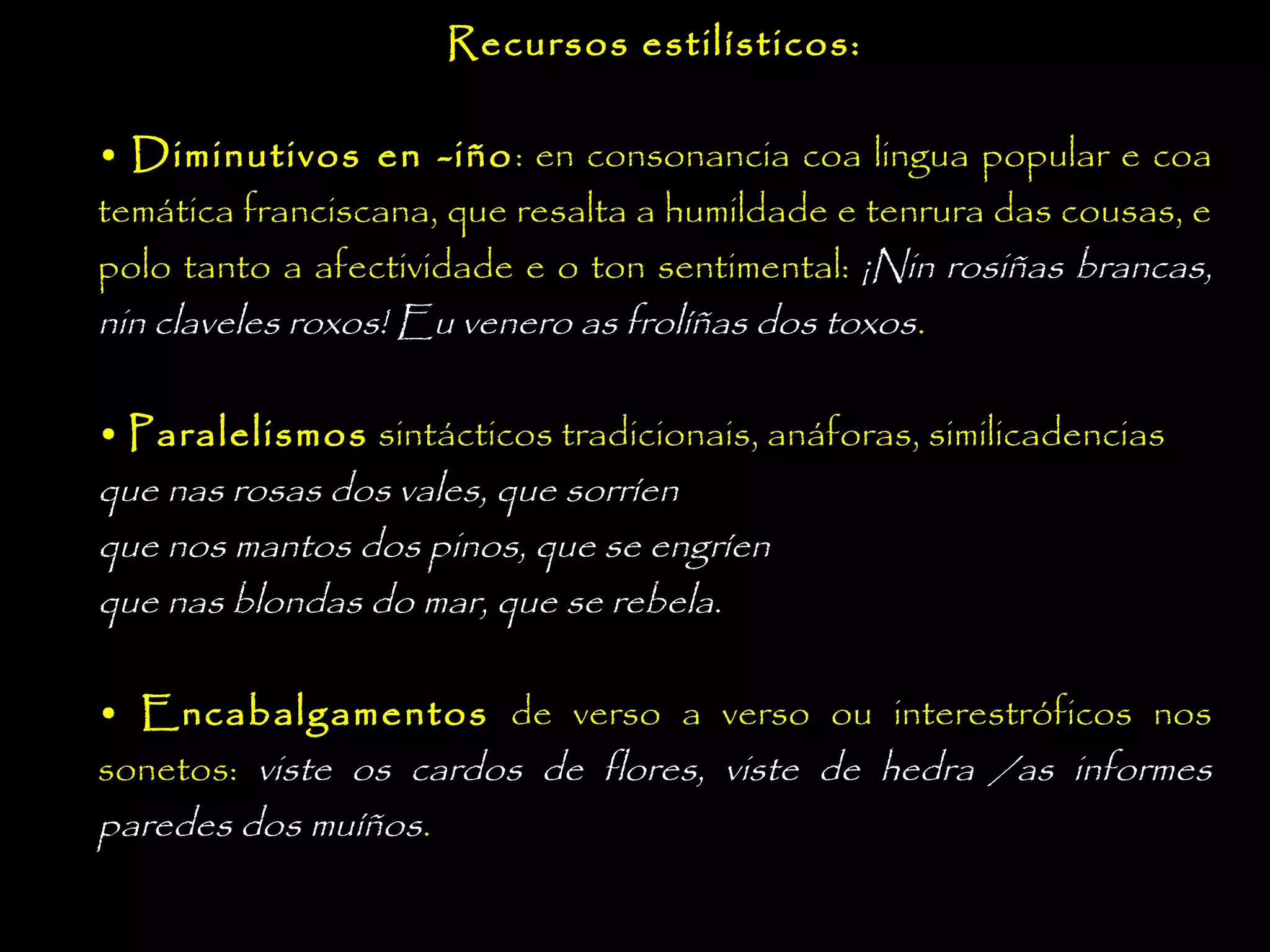 Recursos estilísticos:
• Diminutivos en -iño : en consonancia coa lingua popular e coa
temática franciscana, que resalta a humildade e tenrura das cousas, e
polo tanto a afectividade e o ton sentimental: ¡Nin rosiñas brancas,
nin claveles roxos! Eu venero as frolíñas dos toxos.
• Paralelismos sintácticos tradicionais, anáforas, similicadencias
que nas rosas dos vales, que sorríen
que nos mantos dos pinos, que se engríen
que nas blondas do mar, que se rebela.
• Encabalgamentos de verso a verso ou interestróficos nos
sonetos: viste os cardos de flores, viste de hedra /as informes
paredes dos muíños.

 