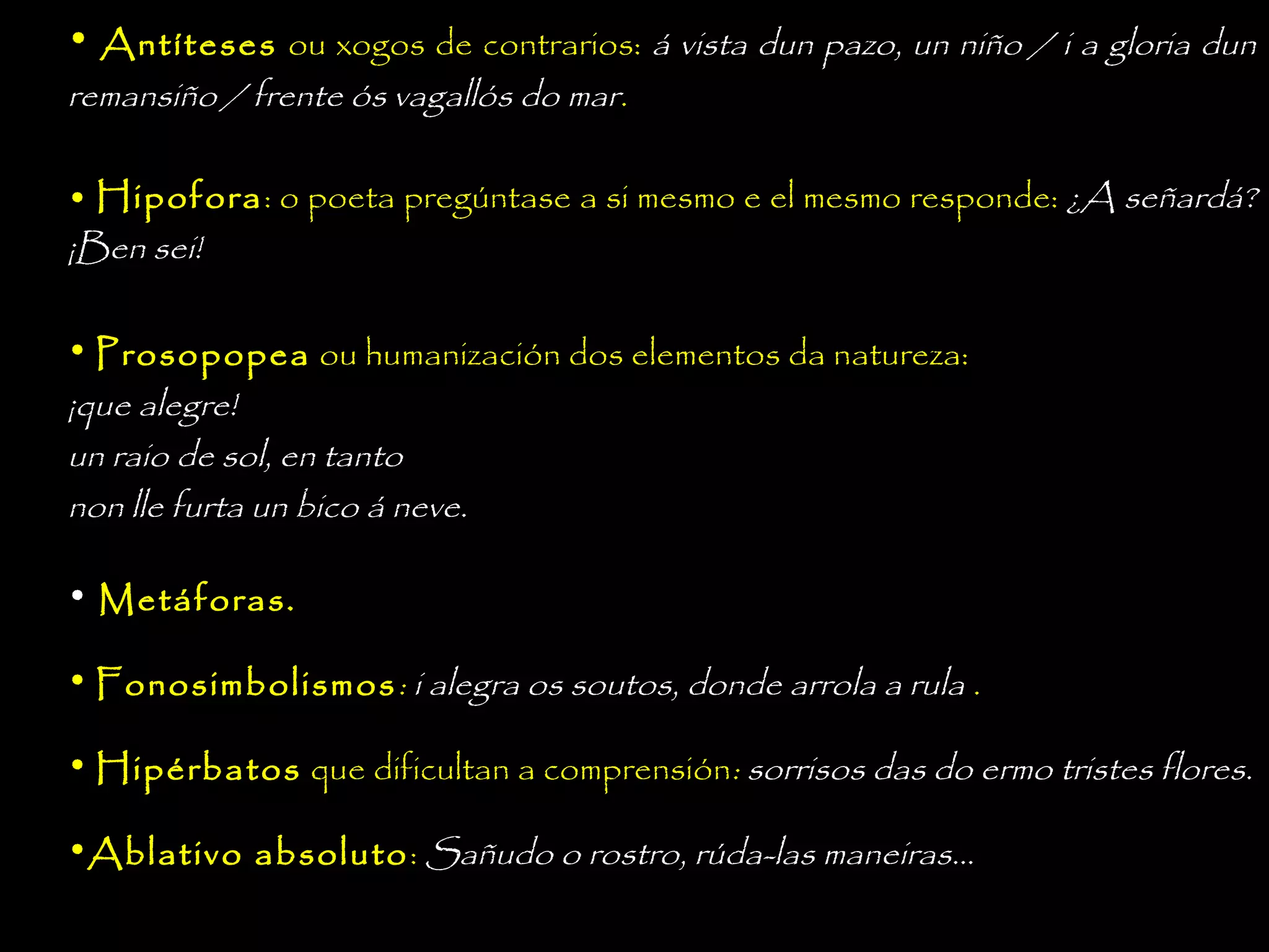 • Antíteses ou xogos de contrarios: á vista dun pazo, un niño / i a gloria dun
remansiño / frente ós vagallós do mar.

• Hipofora: o poeta pregúntase a si mesmo e el mesmo responde: ¿A señardá?
¡Ben sei!
• Prosopopea ou humanización dos elementos da natureza:
¡que alegre!
un raio de sol, en tanto
non lle furta un bico á neve.
• Metáforas.
• Fonosimbolismos : i alegra os soutos, donde arrola a rula .
• Hipérbatos que dificultan a comprensión: sorrisos das do ermo tristes flores.
•Ablativo absoluto: Sañudo o rostro, rúda-las maneiras...

 