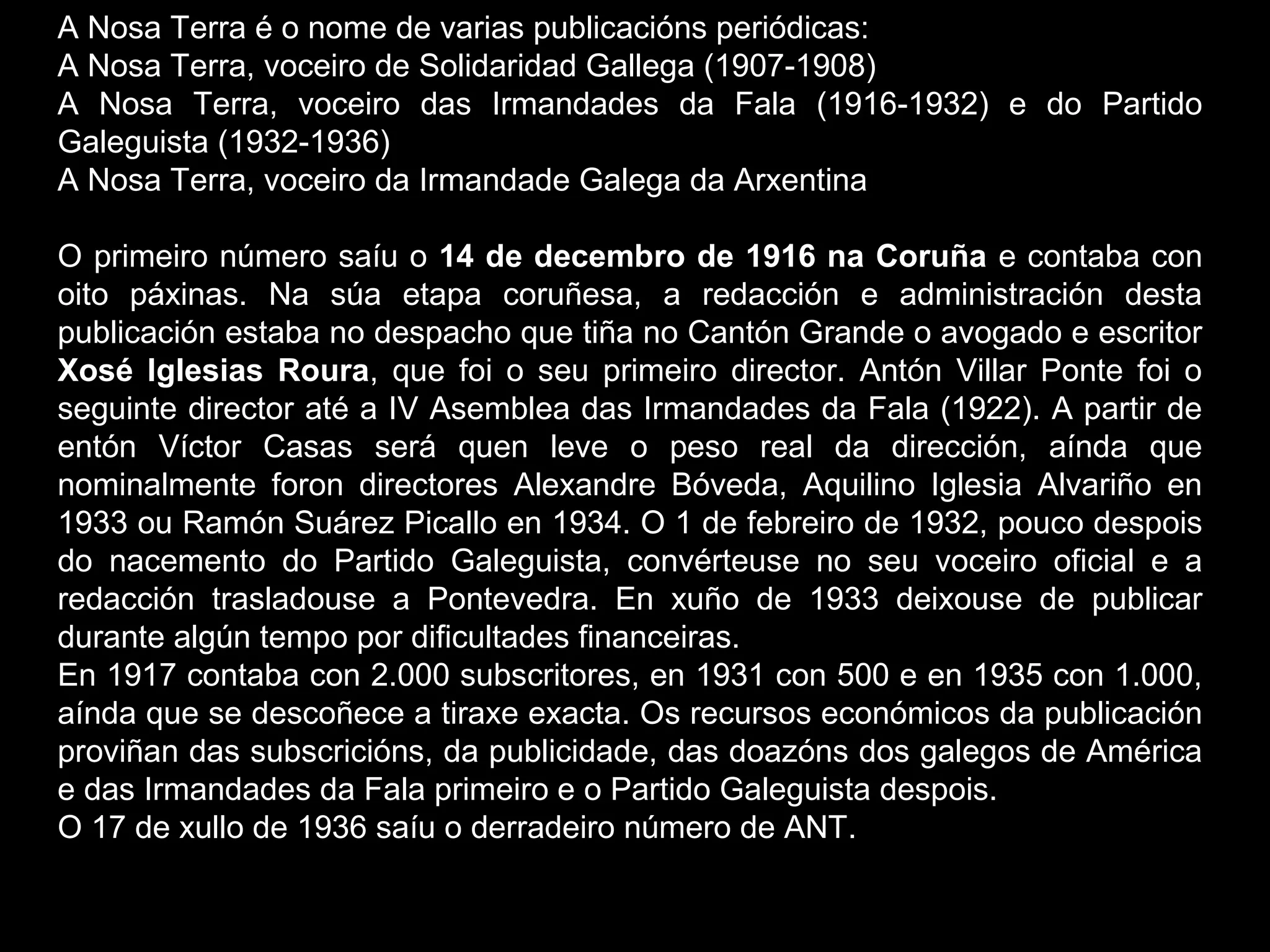 A Nosa Terra é o nome de varias publicacións periódicas:
A Nosa Terra, voceiro de Solidaridad Gallega (1907-1908)
A Nosa Terra, voceiro das Irmandades da Fala (1916-1932) e do Partido
Galeguista (1932-1936)
A Nosa Terra, voceiro da Irmandade Galega da Arxentina
O primeiro número saíu o 14 de decembro de 1916 na Coruña e contaba con
oito páxinas. Na súa etapa coruñesa, a redacción e administración desta
publicación estaba no despacho que tiña no Cantón Grande o avogado e escritor
Xosé Iglesias Roura, que foi o seu primeiro director. Antón Villar Ponte foi o
seguinte director até a IV Asemblea das Irmandades da Fala (1922). A partir de
entón Víctor Casas será quen leve o peso real da dirección, aínda que
nominalmente foron directores Alexandre Bóveda, Aquilino Iglesia Alvariño en
1933 ou Ramón Suárez Picallo en 1934. O 1 de febreiro de 1932, pouco despois
do nacemento do Partido Galeguista, convérteuse no seu voceiro oficial e a
redacción trasladouse a Pontevedra. En xuño de 1933 deixouse de publicar
durante algún tempo por dificultades financeiras.
En 1917 contaba con 2.000 subscritores, en 1931 con 500 e en 1935 con 1.000,
aínda que se descoñece a tiraxe exacta. Os recursos económicos da publicación
proviñan das subscricións, da publicidade, das doazóns dos galegos de América
e das Irmandades da Fala primeiro e o Partido Galeguista despois.
O 17 de xullo de 1936 saíu o derradeiro número de ANT.

 