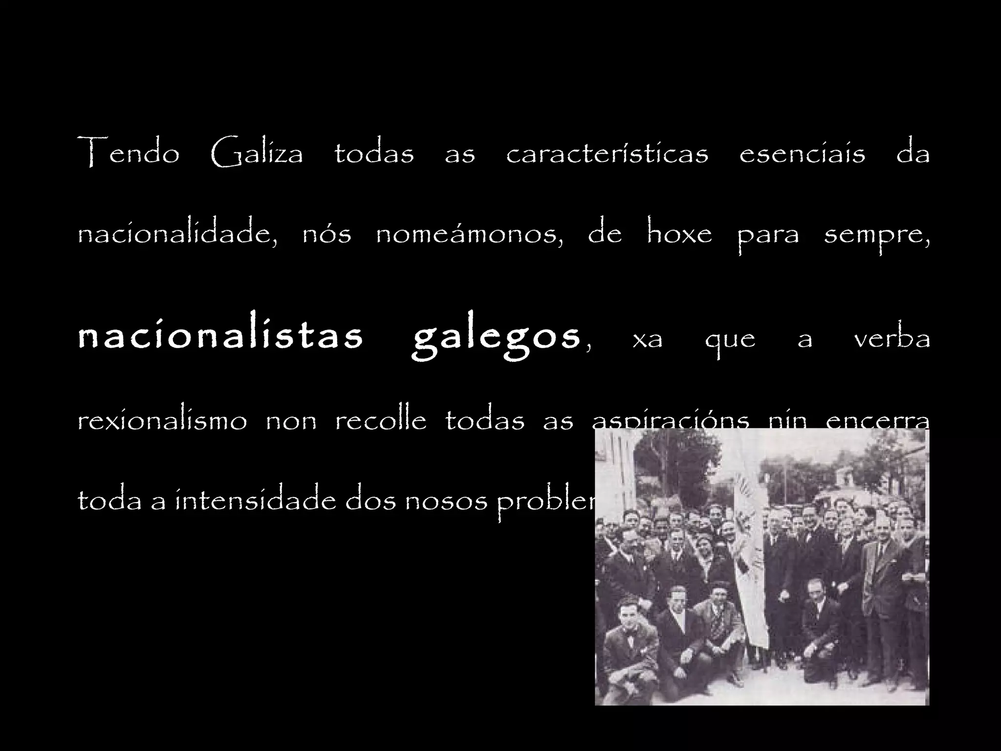 Tendo Galiza todas as características esenciais da
nacionalidade, nós nomeámonos, de hoxe para sempre,

nacionalistas

galegos ,

xa

que

a

verba

rexionalismo non recolle todas as aspiracións nin encerra
toda a intensidade dos nosos problemas.

 