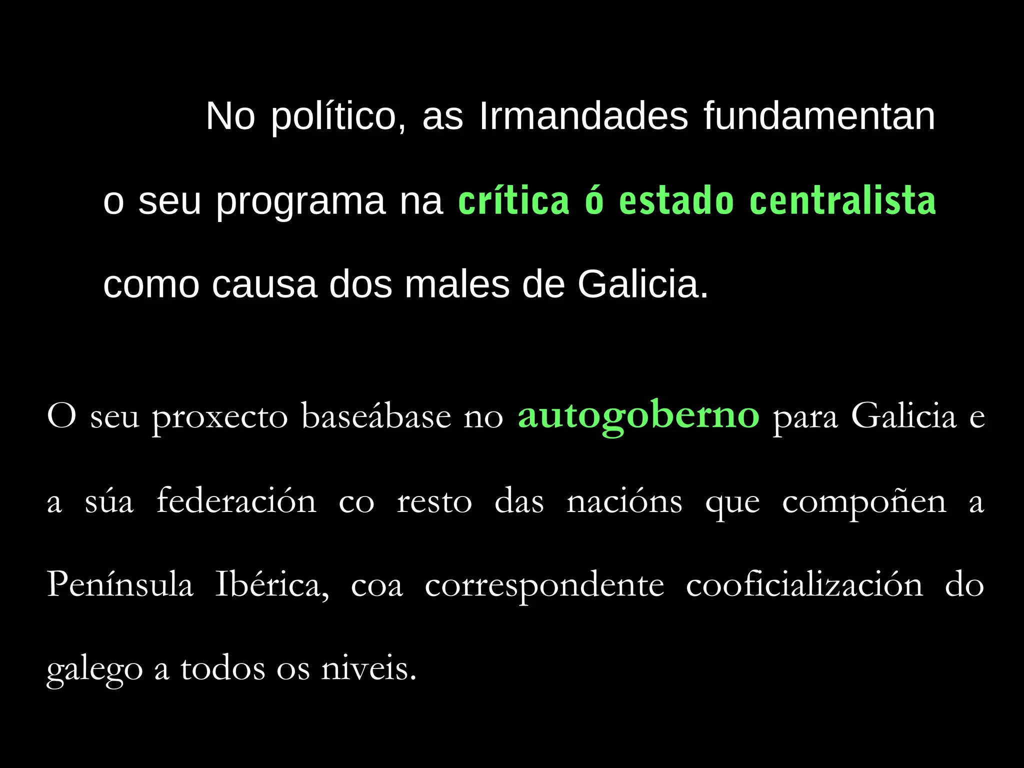 No político, as Irmandades fundamentan
o seu programa na crítica ó estado centralista
como causa dos males de Galicia.
O seu proxecto baseábase no autogoberno para Galicia e
a súa federación co resto das nacións que compoñen a
Península Ibérica, coa correspondente cooficialización do
galego a todos os niveis.

 