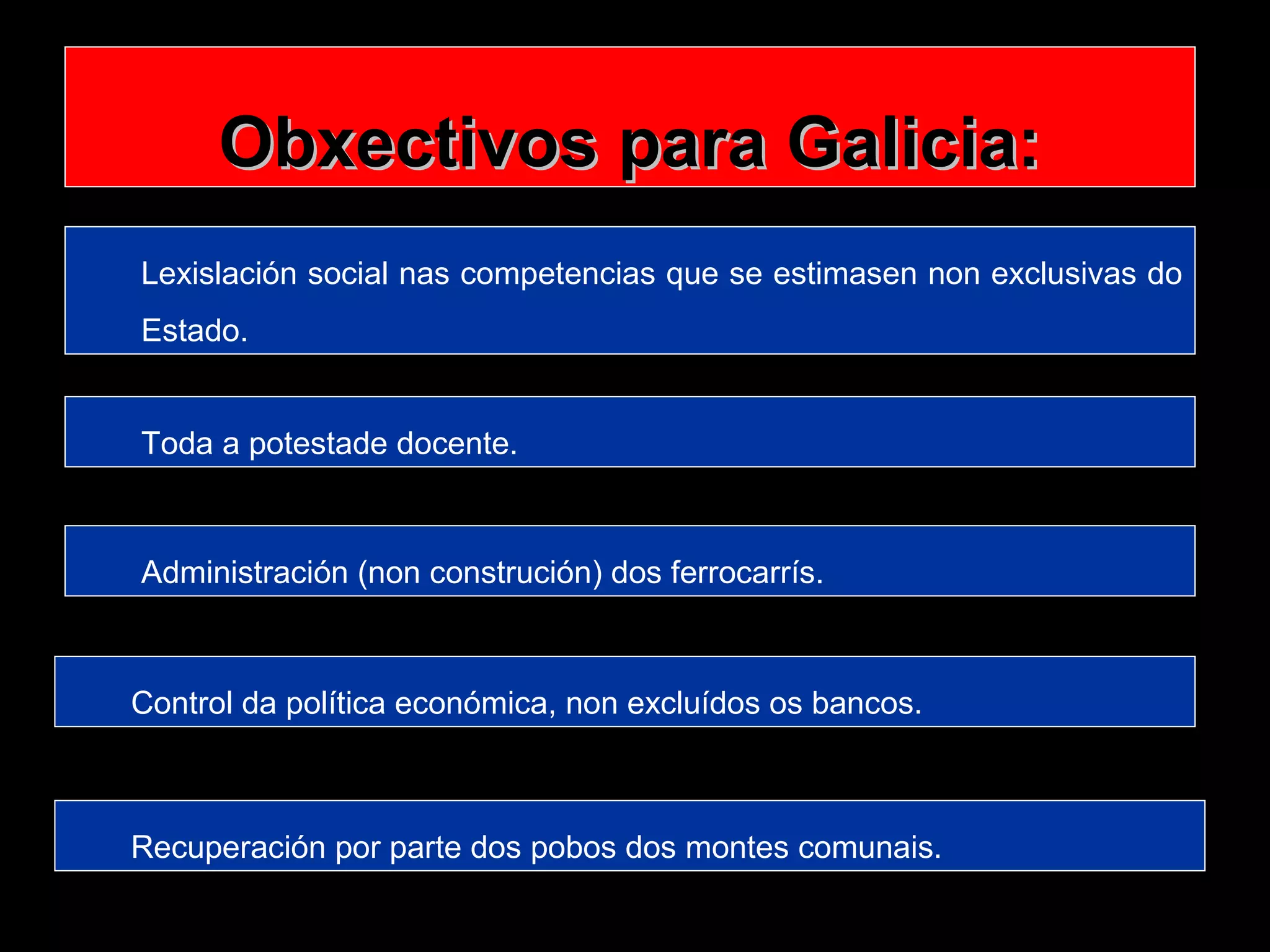 Obxectivos para Galicia:
Lexislación social nas competencias que se estimasen non exclusivas do
Estado.
Toda a potestade docente.

Administración (non construción) dos ferrocarrís.

Control da política económica, non excluídos os bancos.

Recuperación por parte dos pobos dos montes comunais.

 