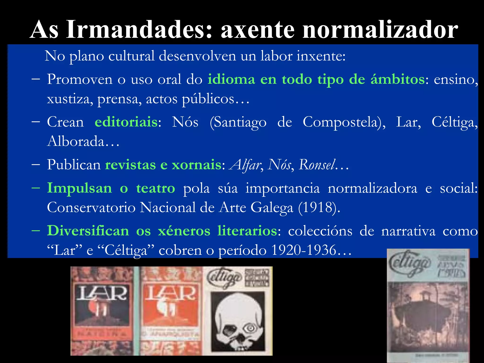 As Irmandades: axente normalizador
–
–
–
–
–

No plano cultural desenvolven un labor inxente:
Promoven o uso oral do idioma en todo tipo de ámbitos: ensino,
xustiza, prensa, actos públicos…
Crean editoriais: Nós (Santiago de Compostela), Lar, Céltiga,
Alborada…
Publican revistas e xornais: Alfar, Nós, Ronsel…
Impulsan o teatro pola súa importancia normalizadora e social:
Conservatorio Nacional de Arte Galega (1918).
Diversifican os xéneros literarios: coleccións de narrativa como
“Lar” e “Céltiga” cobren o período 1920-1936…

 