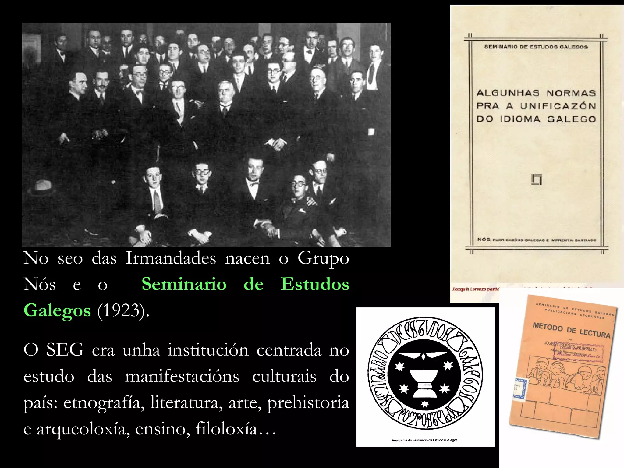 No seo das Irmandades nacen o Grupo
Nós e o
Seminario de Estudos
Galegos (1923).
O SEG era unha institución centrada no
estudo das manifestacións culturais do
país: etnografía, literatura, arte, prehistoria
e arqueoloxía, ensino, filoloxía…

 