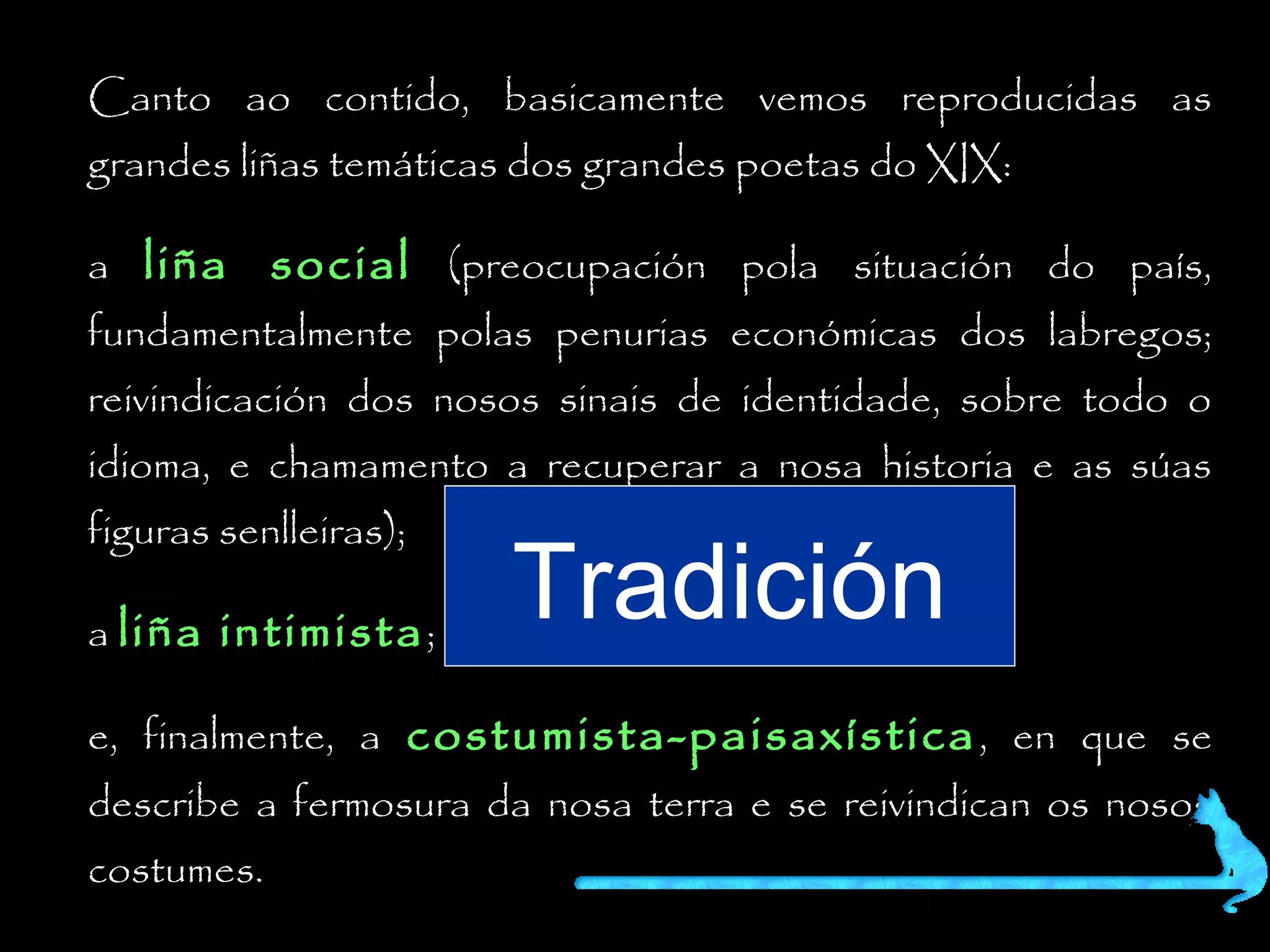 Canto ao contido, basicamente vemos reproducidas as
grandes liñas temáticas dos grandes poetas do XIX:

a liña social (preocupación pola situación do país,
fundamentalmente polas penurias económicas dos labregos;
reivindicación dos nosos sinais de identidade, sobre todo o

idioma, e chamamento a recuperar a nosa historia e as súas
figuras senlleiras);

a liña intimista ;

Tradición

e, finalmente, a costumista-paisaxística , en que se
describe a fermosura da nosa terra e se reivindican os nosos
costumes.

 