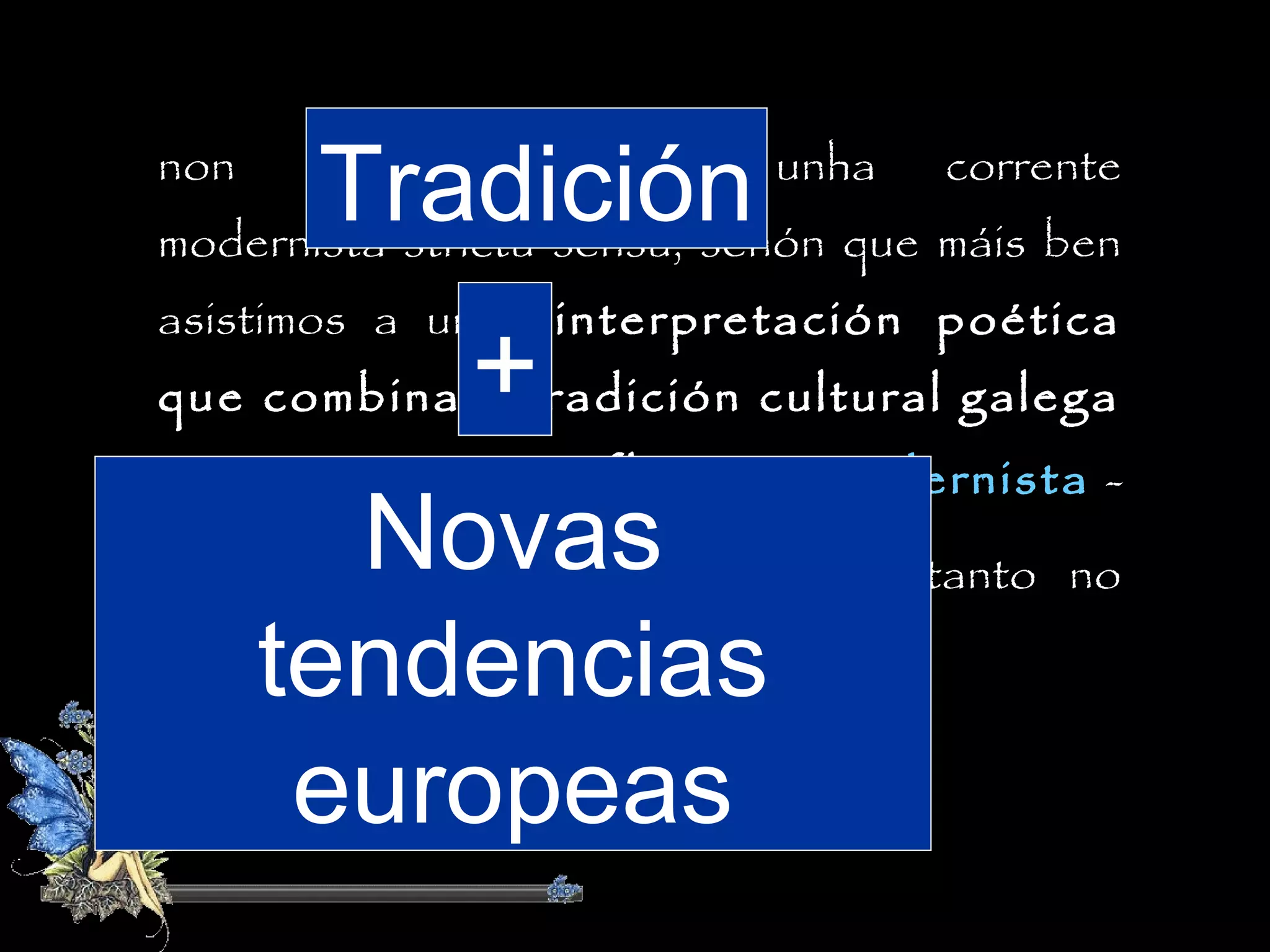 Tradición que máis ben
modernista strictu sensu, senón
non

estamos

perante

unha

corrente

asistimos a unha interpretación poética
que combina a tradición cultural galega

+

cun

certo

influxo

Novas
fondo como na forma.
tendencias
europeas

modernista -

saudosismo, símbolismo- palpábel tanto no

 