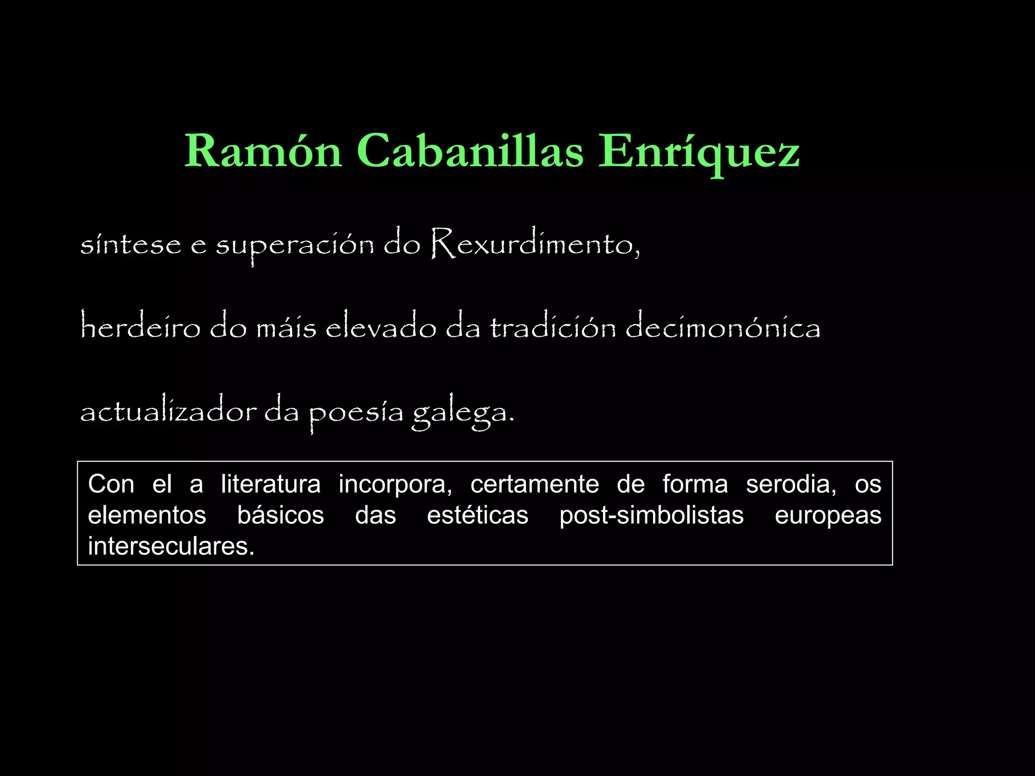 Ramón Cabanillas Enríquez
síntese e superación do Rexurdimento,
herdeiro do máis elevado da tradición decimonónica
actualizador da poesía galega.
Con el a literatura incorpora, certamente de forma serodia, os
elementos básicos das estéticas post-simbolistas europeas
interseculares.

 
