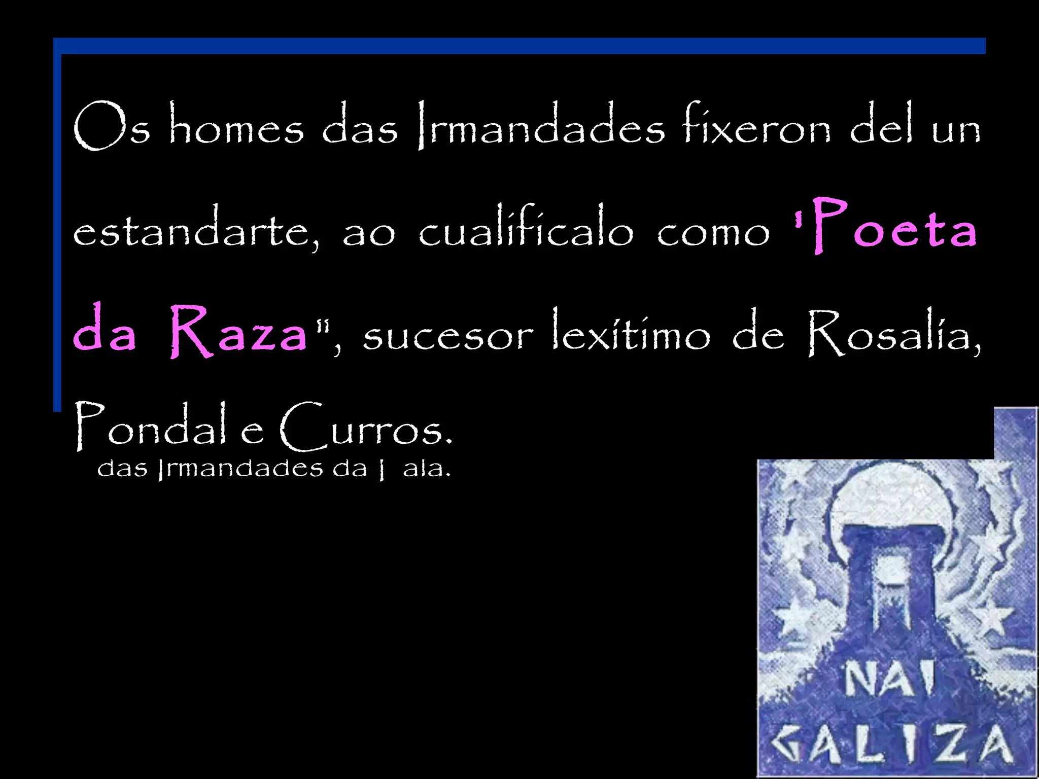 Participa nas empresas galeguizadoras, desde o

encadramos a das Cabanillas na xeración del
Os homesRamón Irmandades fixeron das un

Seminario

de

Estudos

Galegos

ao

Partido

Irmandades , aínda que por idade lle corresponda
estandarte, ao cualificalo como 'Poeta

Galeguista, ademais de colaborar nas 'Poeta
principais
dentro dela o rango de "irmán maior“; sen embargo a súa

publicacións alentadas desde as Irmandades (A

da Raza ", sucesor lexítimo de dos máis
peripecia biográfica e intelectual asimilase á Rosalía,

Nosa Terra, Rexurdimento, Nós, etc.). constitución
novos e conflúe con eles plenamente tras a

Pondal e Curros.
das Irmandades da Fala.

 
