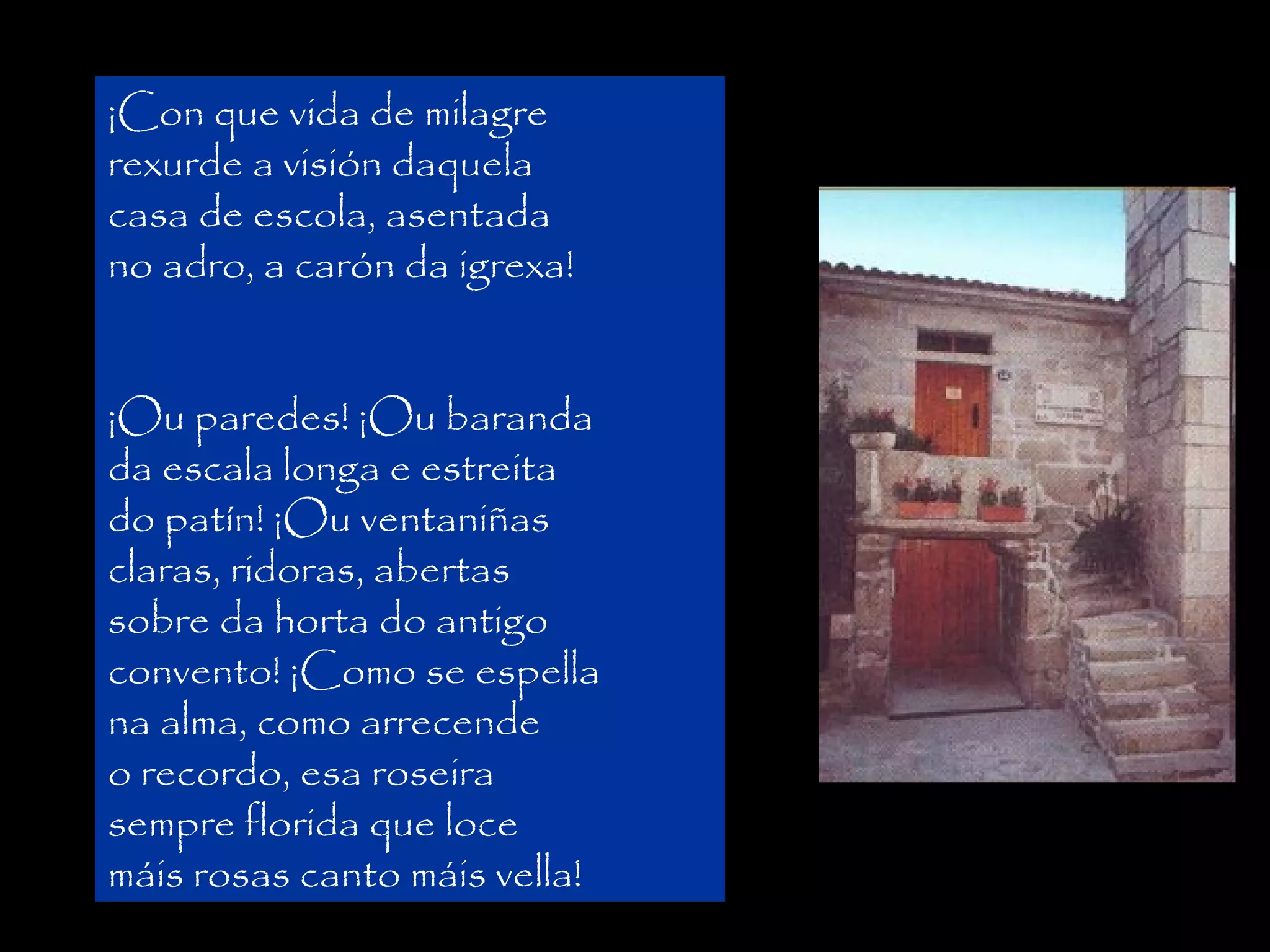 ¡Con que vida de milagre
rexurde a visión daquela
casa de escola, asentada
no adro, a carón da igrexa!

Asiste á escola na súa
primeira ¡Ou baranda
¡Ou paredes! infancia, a
da escala longa ealdeá que
unha escola estreita
do patín! ¡Ou ventaniñas
evoca
en
Vento
claras, ridoras, abertas
mareiro (1915):
sobre da horta do antigo
convento! ¡Como se espella
na alma, como arrecende
o recordo, esa roseira
sempre florida que loce
máis rosas canto máis vella!

 